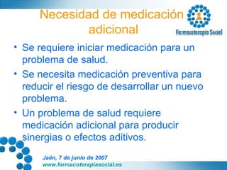 Necesidad de medicación  adicional Se requiere iniciar medicación para un problema de salud. Se necesita medicación preventiva para reducir el riesgo de desarrollar un nuevo problema. Un problema de salud requiere medicación adicional para producir sinergias o efectos aditivos. 