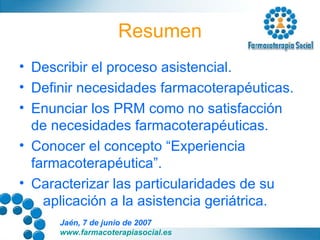 Resumen Describir el proceso asistencial. Definir necesidades farmacoterapéuticas. Enunciar los PRM como no satisfacción de necesidades farmacoterapéuticas. Conocer el concepto “Experiencia farmacoterapéutica”. Caracterizar las particularidades de su  aplicación a la asistencia geriátrica. 