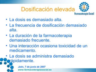 Dosificación elevada La dosis es demasiado alta. La frecuencia de dosificación demasiado alta. La duración de la farmacoterapia demasiado frecuente. Una interacción ocasiona toxicidad de un medicamento. La dosis se administra demasiado  rápidamente. 