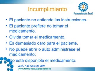 Incumplimiento El paciente no entiende las instrucciones. El paciente prefiere no tomar el medicamento. Olvida tomar el medicamento. Es demasiado caro para el paciente. No puede abrir o auto administrase el medicamento. No está disponible el medicamento. 
