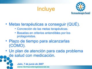 Incluye Metas terapéuticas a conseguir (QUÉ). Concreción de las metas terapéuticas. Basadas en criterios entendibles por los protagonistas. Plazo de tiempo para alcanzarlas (CÓMO). Un plan de atención para cada problema de salud con medicación. 