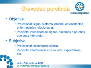 Gravedad percibida Objetiva. Profesional: signo, síntoma, prueba, antecedentes, enfermedades relacionadas. Paciente: intensidad de signos, síntomas o pruebas que sepa interpretar. Subjetiva. Profesional: experiencia clínica. Paciente: interferencia con su vida, expectativas, etc. 