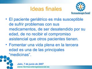 Ideas finales El paciente geriátrico es más susceptible de sufrir problemas con sus medicamentos, de ser desatendido por su edad, de no recibir el compromiso asistencial que otros pacientes tienen. Fomentar una vida plena en la tercera edad es una de las principales “medicinas”. 