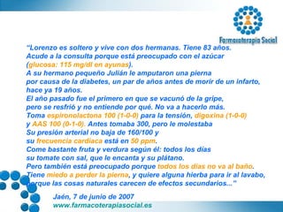 “ Lorenzo es soltero y vive con dos hermanas. Tiene 83 años.  Acude a la consulta porque está preocupado con el azúcar  ( glucosa: 115 mg/dl en ayunas ). A su hermano pequeño Julián le amputaron una pierna  por causa de la diabetes, un par de años antes de morir de un infarto,  hace ya 19 años. El año pasado fue el primero en que se vacunó de la gripe,  pero se resfrió y no entiende por qué. No va a hacerlo más. Toma  espironolactona 100 (1-0-0)  para la tensión,  digoxina (1-0-0)   y  AAS 100 (0-1-0).  Antes tomaba 300, pero le molestaba Su presión arterial no baja de 160/100 y  su  frecuencia cardiaca  está en  50 ppm . Come bastante fruta y verdura según él: todos los días  su tomate con sal, que le encanta y su plátano.  Pero también está preocupado porque  todos los días no va al baño . Tiene  miedo a perder la pierna , y quiere alguna hierba para ir al lavabo, porque las cosas naturales carecen de efectos secundarios...” 