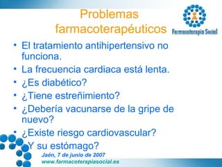 Problemas  farmacoterapéuticos El tratamiento antihipertensivo no funciona. La frecuencia cardiaca está lenta. ¿Es diabético? ¿Tiene estreñimiento? ¿Debería vacunarse de la gripe de nuevo? ¿Existe riesgo cardiovascular? ¿Y su estómago? 