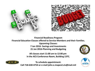 Financial Readiness Program
Financial Education Classes offered to Service Members and their Families.
Upcoming Classes:
7 Jan 2016- Savings and Investments
21 Jan 2016-Planning and Budgeting
All classes start 11:00 am to 12:00 pm
in the ACS Conference Room, Building 137C.
To schedule appointment:
Call 718-630-4754 or e-mail john.e.mapes2.civ@mail.mil
 