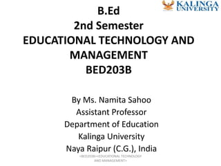 B.Ed
2nd Semester
EDUCATIONAL TECHNOLOGY AND
MANAGEMENT
BED203B
By Ms. Namita Sahoo
Assistant Professor
Department of Education
Kalinga University
Naya Raipur (C.G.), India
<BED203B><EDUCATIONAL TECHNOLOGY
AND MANAGEMENT>
 