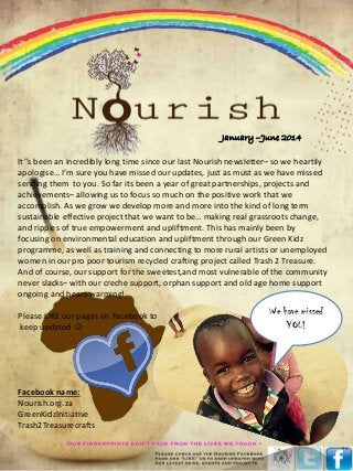 It’’s been an incredibly long time since our last Nourish newsletter– so we heartily
apologise… I’m sure you have missed our updates, just as must as we have missed
sending them to you. So far its been a year of great partnerships, projects and
achievements– allowing us to focus so much on the positive work that we
accomplish. As we grow we develop more and more into the kind of long term
sustainable effective project that we want to be… making real grassroots change,
and ripples of true empowerment and upliftment. This has mainly been by
focusing on environmental education and upliftment through our Green Kidz
programme, as well as training and connecting to more rural artists or unemployed
women in our pro poor tourism recycled crafting project called Trash 2 Treasure.
And of course, our support for the sweetest,and most vulnerable of the community
never slacks– with our creche support, orphan support and old age home support
ongoing and heart-warming!
Please LIKE our pages on Facebook to
keep updated 
Facebook name:
Nourish.org.za
GreenKidzInitiative
Trash2Treasurecrafts
We have missed
YOU!
January –’June 2014
 