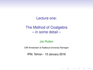 Lecture one:
The Method of Coalgebra
– in some detail –
Jan Rutten
CWI Amsterdam & Radboud University Nijmegen
IPM, Tehran - 13 January 2016
 