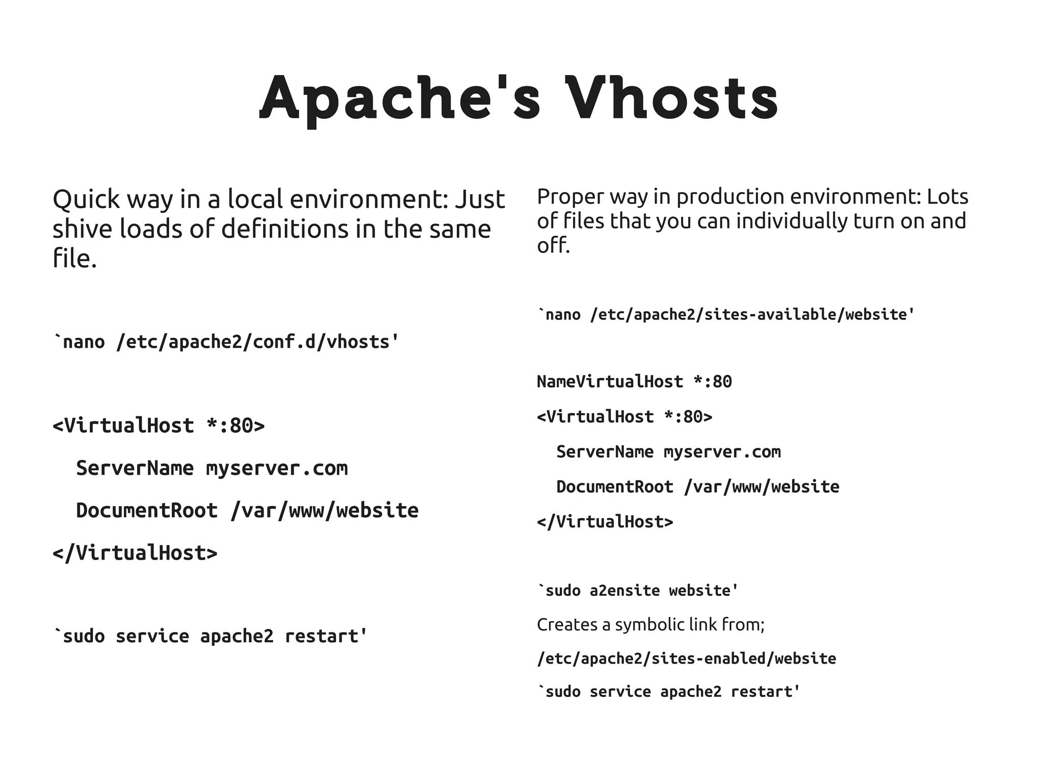 Apache's Vhosts
Quick way in a local environment: Just   Proper way in production environment: Lots
shive loads of definitions in the same   of files that you can individually turn on and
                                         off.
file.
                                         `nano /etc/apache2/sites-available/website'
`nano /etc/apache2/conf.d/vhosts'
                                         NameVirtualHost *:80
                                         <VirtualHost *:80>
<VirtualHost *:80>
                                           ServerName myserver.com
  ServerName myserver.com
                                           DocumentRoot /var/www/website
  DocumentRoot /var/www/website          </VirtualHost>
</VirtualHost>
                                         `sudo a2ensite website'
                                         Creates a symbolic link from;
`sudo service apache2 restart'
                                         /etc/apache2/sites-enabled/website
                                         `sudo service apache2 restart'
 
