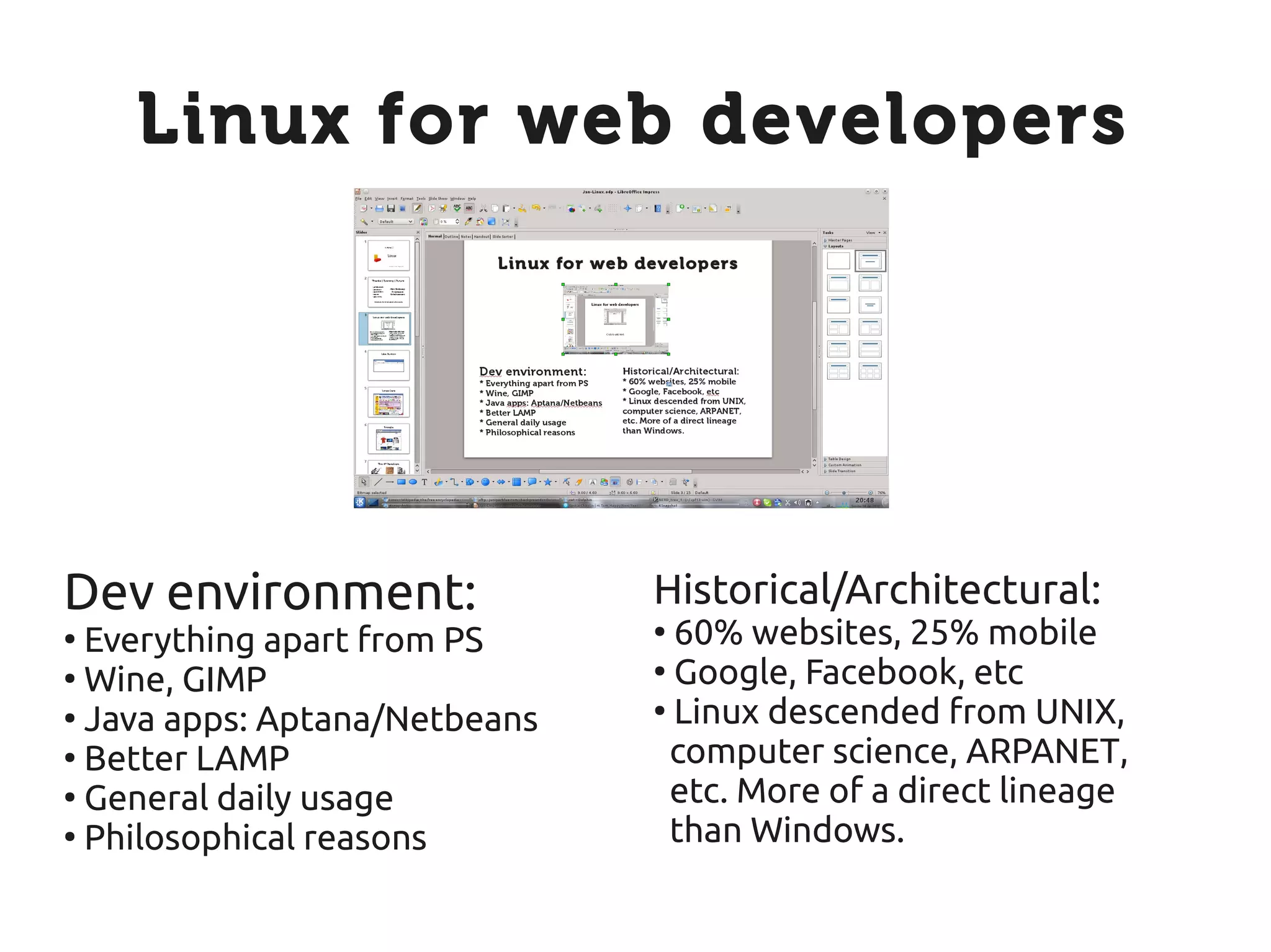 Linux for web developers




Dev environment:               Historical/Architectural:
●
  Everything apart from PS     ●
                                 60% websites, 25% mobile
●
  Wine, GIMP                   ●
                                 Google, Facebook, etc
●
  Java apps: Aptana/Netbeans   ●
                                 Linux descended from UNIX,
●
  Better LAMP                    computer science, ARPANET,
●
  General daily usage            etc. More of a direct lineage
●
  Philosophical reasons          than Windows.
 