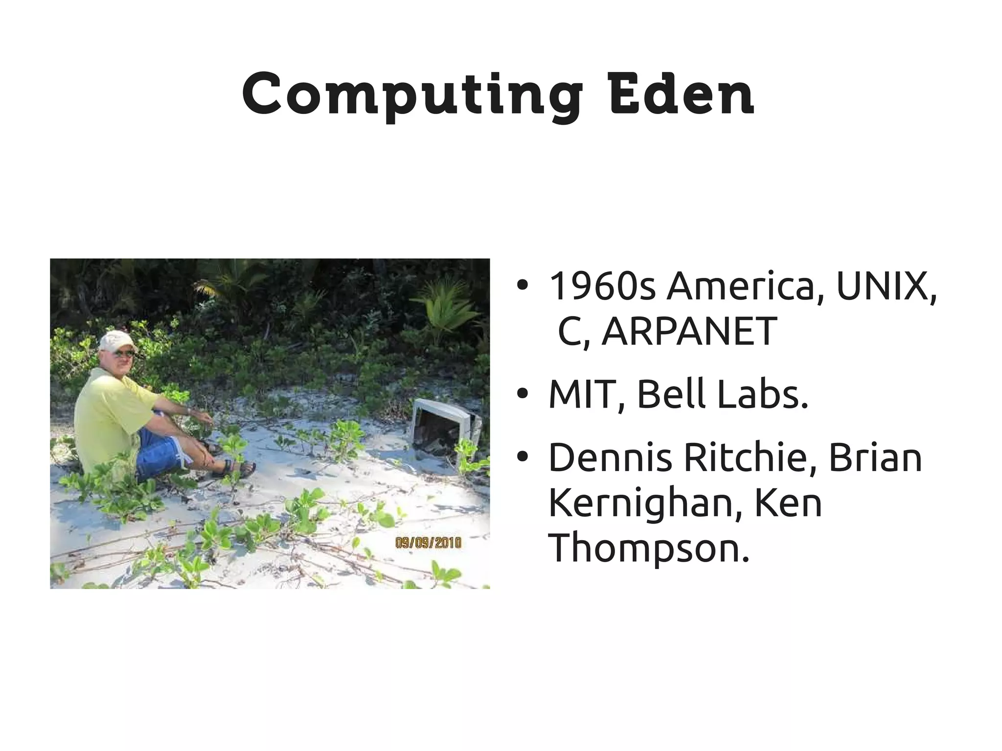 Computing Eden


       ●
           1960s America, UNIX,
           C, ARPANET
       ●
           MIT, Bell Labs.
       ●
           Dennis Ritchie, Brian
           Kernighan, Ken
           Thompson.
 