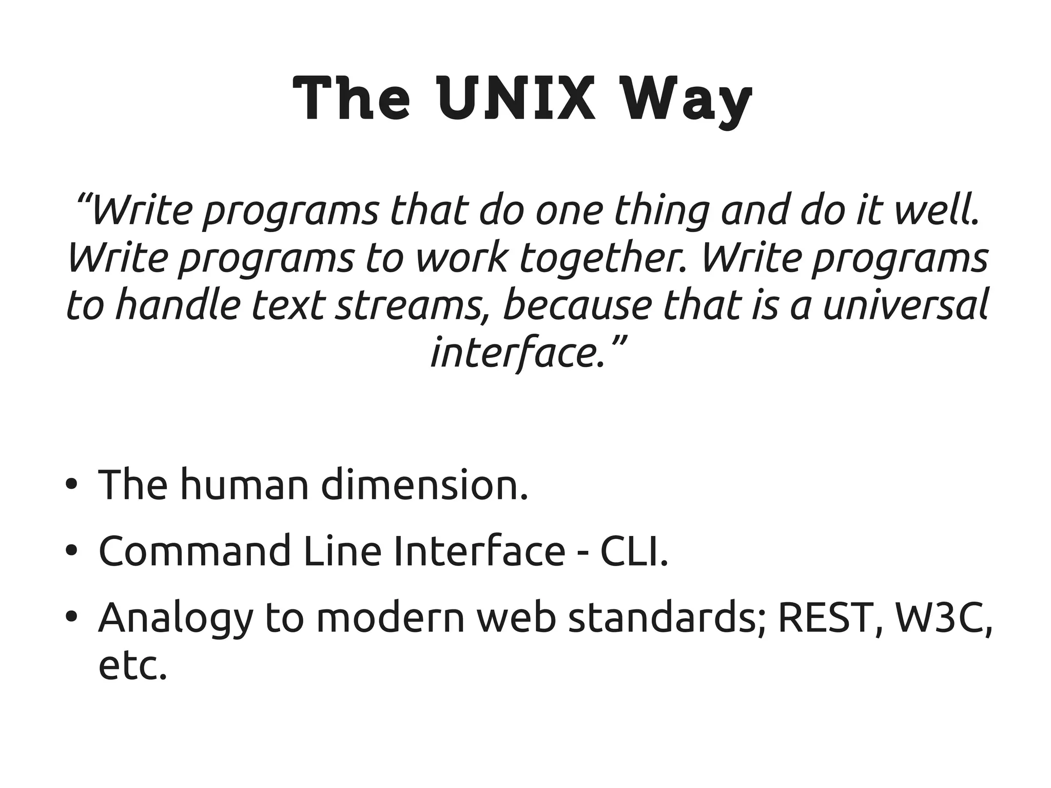 The UNIX Way
“Write programs that do one thing and do it well.
Write programs to work together. Write programs
to handle text streams, because that is a universal
                    interface.”

●
    The human dimension.
●
    Command Line Interface - CLI.
●
    Analogy to modern web standards; REST, W3C,
    etc.
 
