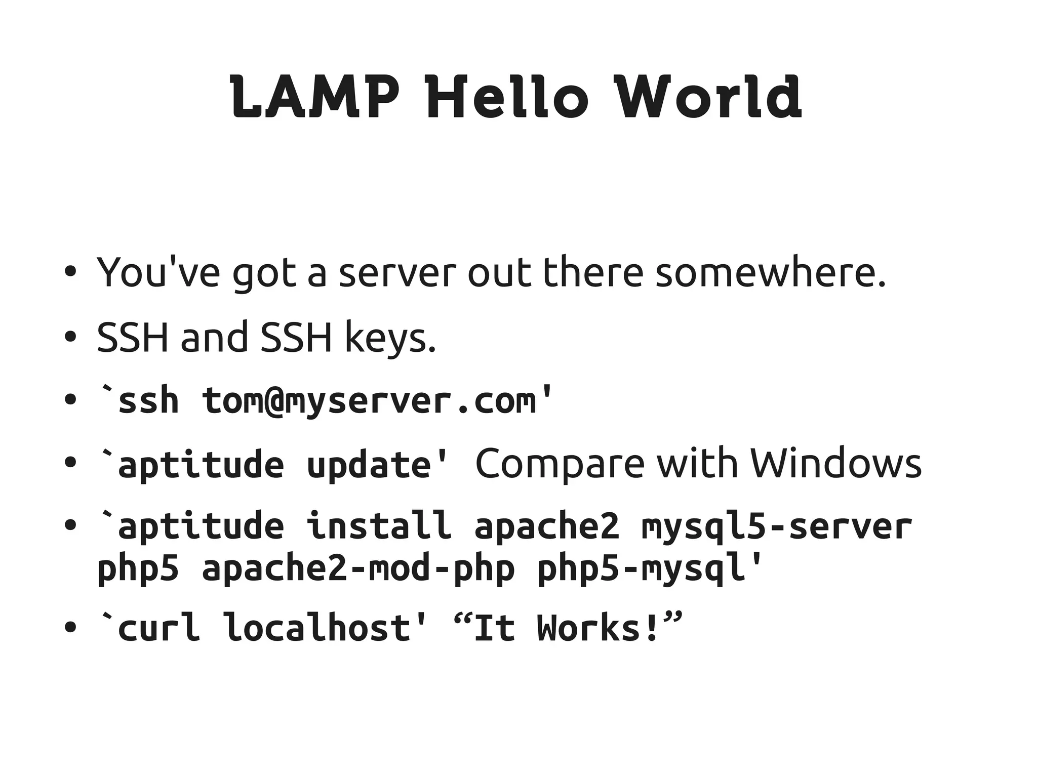 LAMP Hello World

●
    You've got a server out there somewhere.
●
    SSH and SSH keys.
●   `ssh tom@myserver.com'
●
    `aptitude update' Compare with Windows
●   `aptitude install apache2 mysql5-server
    php5 apache2-mod-php php5-mysql'
●   `curl localhost' “It Works!”
 