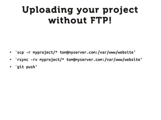 Uploading your project
            without FTP!


●   `scp -r myproject/* tom@myserver.com:/var/www/website'
●   `rsync -rv myproject/* tom@myserver.com:/var/www/website'
●   `git push'
 