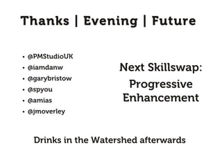 Thanks | Evening | Future

●   @PMStudioUK
●   @iamdanw            Next Skillswap:
    @garybristow
                         Progressive
●


●   @spyou
●   @amias              Enhancement
●   @jmoverley



     Drinks in the Watershed afterwards
 
