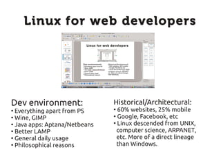 Linux for web developers




Dev environment:               Historical/Architectural:
●
  Everything apart from PS     ●
                                 60% websites, 25% mobile
●
  Wine, GIMP                   ●
                                 Google, Facebook, etc
●
  Java apps: Aptana/Netbeans   ●
                                 Linux descended from UNIX,
●
  Better LAMP                    computer science, ARPANET,
●
  General daily usage            etc. More of a direct lineage
●
  Philosophical reasons          than Windows.
 