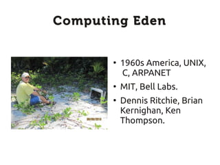 Computing Eden


       ●
           1960s America, UNIX,
           C, ARPANET
       ●
           MIT, Bell Labs.
       ●
           Dennis Ritchie, Brian
           Kernighan, Ken
           Thompson.
 