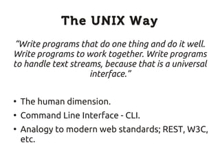 The UNIX Way
“Write programs that do one thing and do it well.
Write programs to work together. Write programs
to handle text streams, because that is a universal
                    interface.”

●
    The human dimension.
●
    Command Line Interface - CLI.
●
    Analogy to modern web standards; REST, W3C,
    etc.
 