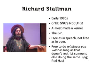 Richard Stallman
        ●   Early 1980s
        ●   GNU: GNU's Not Unix!
        ●   Almost made a kernel
        ●   The GPL
        ●   Free as in speech, not free
            as in beer.
        ●   Free to do whatever you
            want as long as that
            doesn't restrict someone
            else doing the same. (eg;
            Red Hat)
 