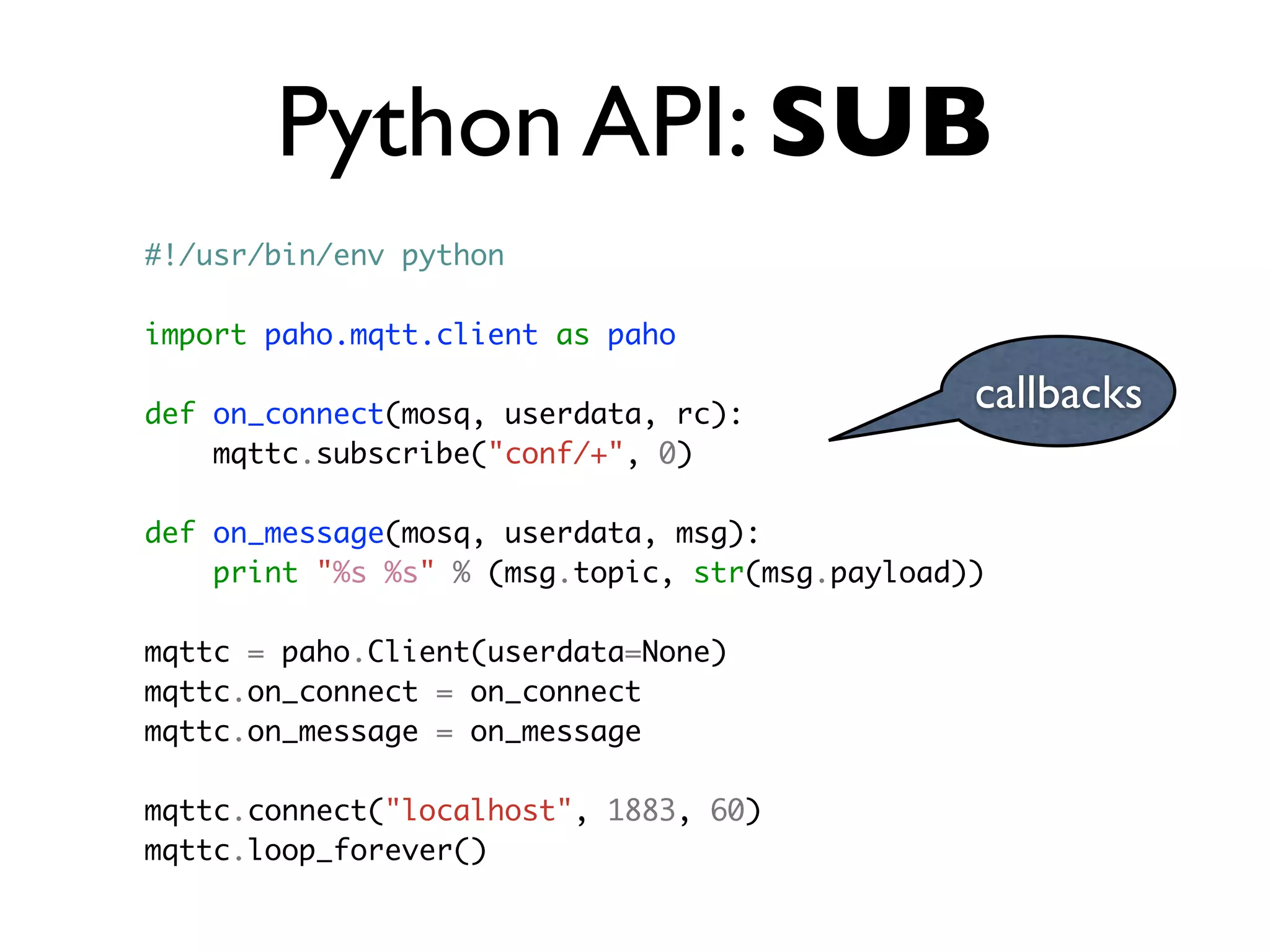 Python API: SUB
callbacks
#!/usr/bin/env python
import paho.mqtt.client as paho
def on_connect(mosq, userdata, rc):
mqttc.subscribe("conf/+", 0)
def on_message(mosq, userdata, msg):
print "%s %s" % (msg.topic, str(msg.payload))
mqttc = paho.Client(userdata=None)
mqttc.on_connect = on_connect
mqttc.on_message = on_message
mqttc.connect("localhost", 1883, 60)
mqttc.loop_forever()
 