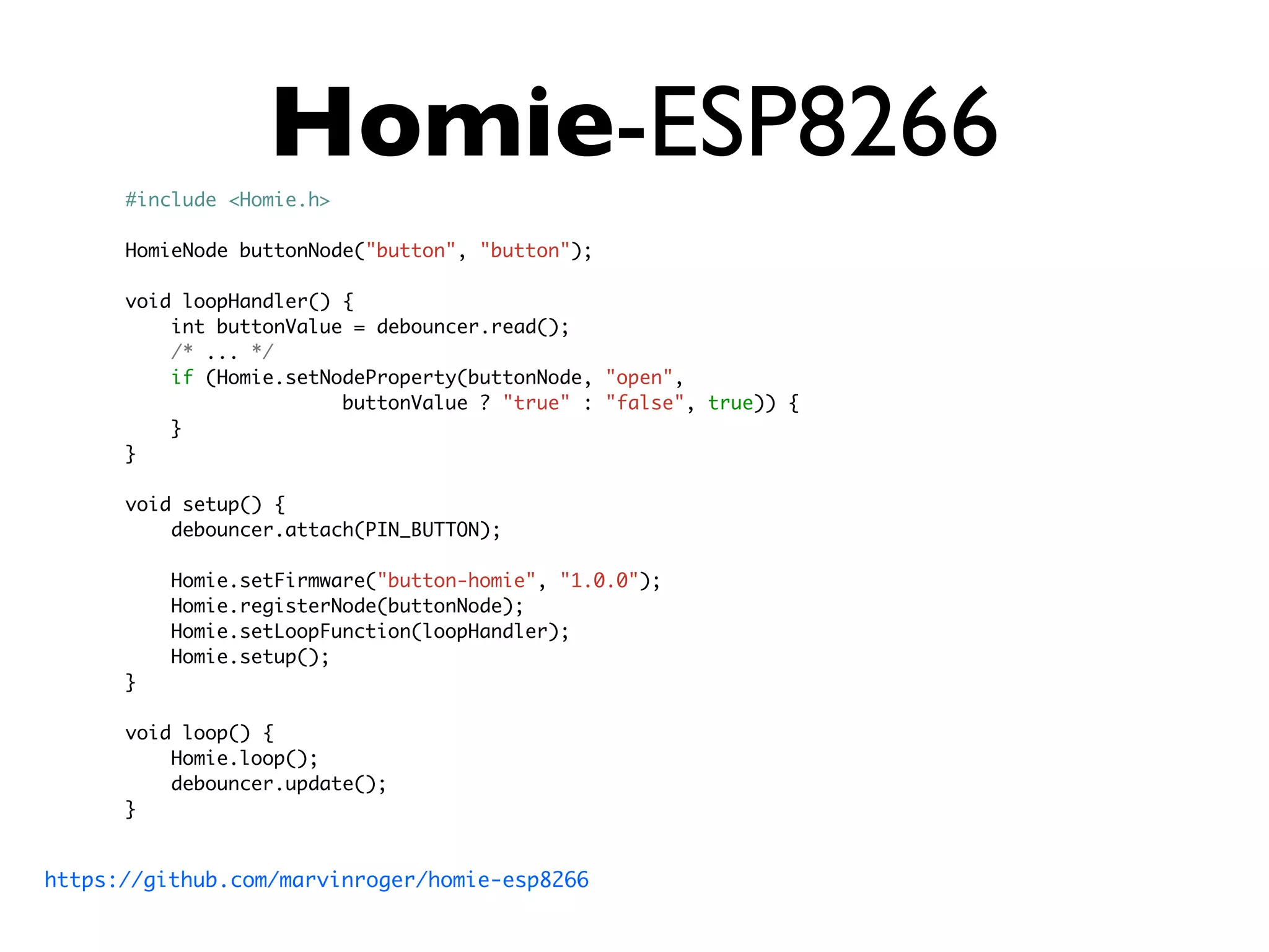 Homie-ESP8266
#include <Homie.h>
HomieNode buttonNode("button", "button");
void loopHandler() {
int buttonValue = debouncer.read();
/* ... */
if (Homie.setNodeProperty(buttonNode, "open",
buttonValue ? "true" : "false", true)) {
}
}
void setup() {
debouncer.attach(PIN_BUTTON);
Homie.setFirmware("button-homie", "1.0.0");
Homie.registerNode(buttonNode);
Homie.setLoopFunction(loopHandler);
Homie.setup();
}
void loop() {
Homie.loop();
debouncer.update();
}
https://github.com/marvinroger/homie-esp8266
 