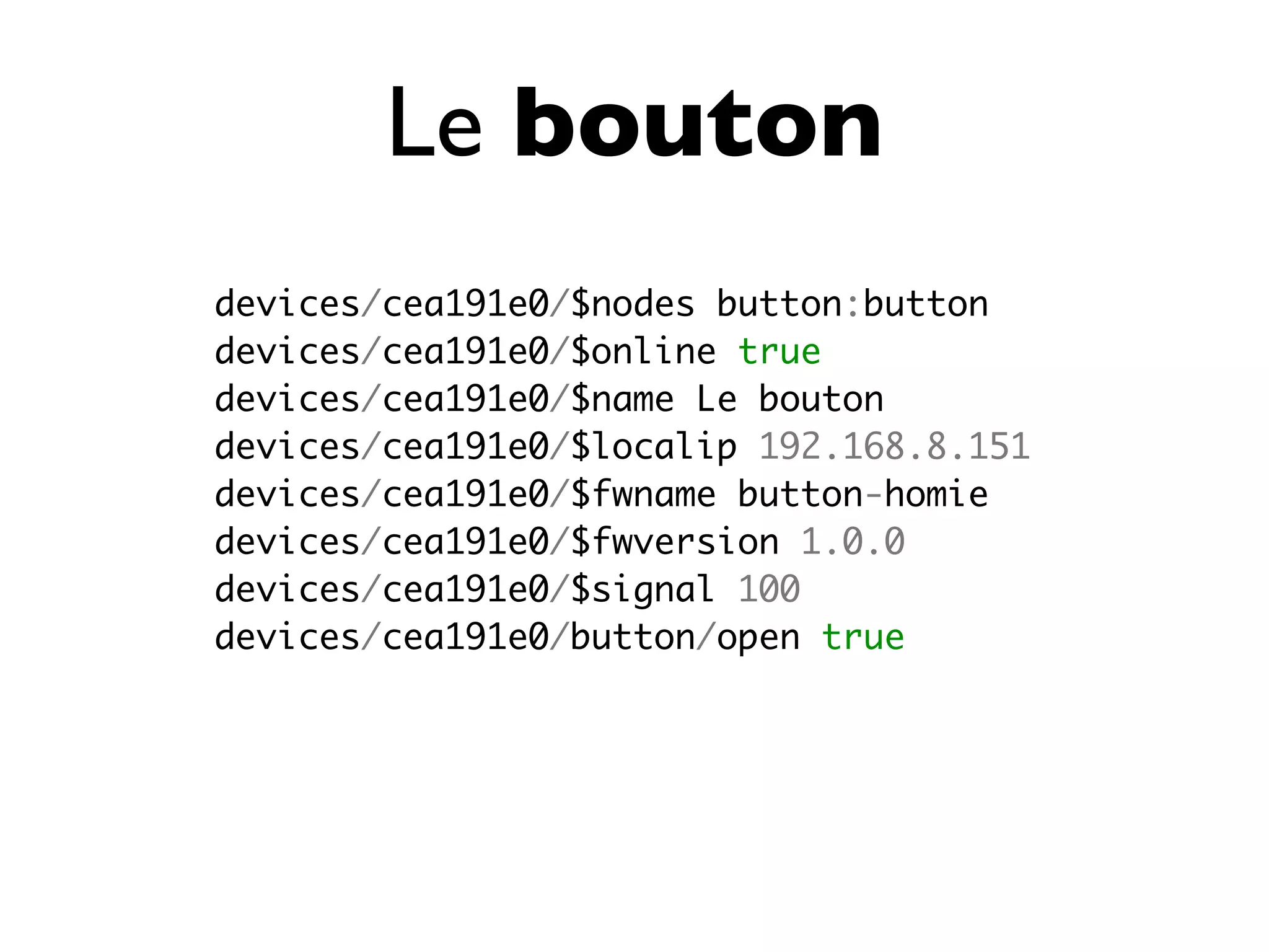 Le bouton
devices/cea191e0/$nodes button:button
devices/cea191e0/$online true
devices/cea191e0/$name Le bouton
devices/cea191e0/$localip 192.168.8.151
devices/cea191e0/$fwname button-homie
devices/cea191e0/$fwversion 1.0.0
devices/cea191e0/$signal 100
devices/cea191e0/button/open true
 