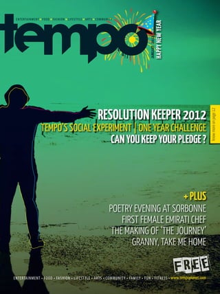 HAPPY NEW YEAR
                              JANUARY 2012
               RESOLUTION KEEPER 2012




                                                                  know more on page 12
TEMPO’S SOCIAL EXPERIMENT | ONE YEAR CHALLENGE
                   CAN YOU KEEP YOUR PLEDGE ?



                                                         + PLUS
                  POETRY EVENING AT SORBONNE
                      FIRST FEMALE EMIRATI CHEF
                   THE MAKING OF ‘THE JOURNEY’
                         GRANNY, TAKE ME HOME
 