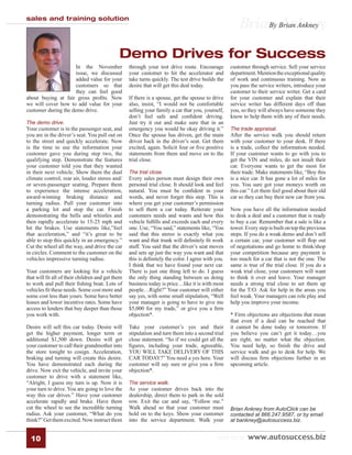 sales and training solution
                                                                                                      Brian Brian Ankney
                                                                                                          By Ankney



                                             Demo Drives for Success
                      In the November             through your test drive route. Encourage         customer through service. Sell your service
                      issue, we discussed         your customer to hit the accelerator and         department. Mention the exceptional quality
                      added value for your        take turns quickly. The test drive builds the    of work and continuous training. Now as
                      customers so that           desire that will get this deal today.            you pass the service writers, introduce your
                      they can feel good                                                           customer to their service writer. Get a card
about buying at fair gross proﬁts. Now            If there is a spouse, get the spouse to drive    for your customer and explain that their
we will cover how to add value for your           also, insist, “I would not be comfortable        service writer has different days off than
customer during the demo drive.                   selling your family a car that you, yourself,    you, so they will always have someone they
                                                  don’t feel safe and conﬁdent driving.            know to help them with any of their needs.
The demo drive.                                   Just try it out and make sure that in an
Your customer is in the passenger seat, and       emergency you would be okay driving it.”         The trade appraisal.
you are in the driver’s seat. You pull out on     Once the spouse has driven, get the main         After the service walk you should return
to the street and quickly accelerate. Now         driver back in the driver’s seat. Get them       with your customer to your desk. If there
is the time to use the information your           excited, again. Solicit four or ﬁve positive     is a trade, collect the information needed.
customer gave you during step two, the            statements from them and move on to the          If your customer wants to go with you to
qualifying step. Demonstrate the features         trial close.                                     get the VIN and miles, do not insult their
your customer told you that they wanted                                                            car. Everyone wants to get the most for
in their next vehicle. Show them the dual         The trial close.                                 their trade. Make statements like, “Boy this
climate control, rear air, louder stereo and/     Every sales person must design their own         is a nice car. It has gone a lot of miles for
or seven-passenger seating. Prepare them          personal trial close. It should look and feel    you. You sure got your moneys worth on
to experience the intense acceleration,           natural. You must be conﬁdent in your            this car.” Let them feel good about their old
award-winning braking distance and                words, and never forget this step. This is       car so they can buy their new car from you.
turning radius. Pull your customer into           where you get your customer’s permission
a parking lot and stop the car. Finish            to sell them a car today. Reiterate your         Now you have all the information needed
demonstrating the bells and whistles and          customers needs and wants and how this           to desk a deal and a customer that is ready
then rapidly accelerate to 15-25 mph and          vehicle fulﬁlls and exceeds each and every       to buy a car. Remember that a sale is like a
hit the brakes. Use statements like,”feel         one. Use, “You said,” statements like, “You      tower. Every step is built on top the previous
that acceleration,” and “it’s great to be         said that this stereo is exactly what you        steps. If you do a weak demo and don’t sell
able to stop this quickly in an emergency.”       want and that trunk will deﬁnitely ﬁt work       a certain car, your customer will ﬂop out
Cut the wheel all the way, and drive the car      stuff. You said that the driver’s seat moves     of negotiations and go home to think/shop
in circles. Comment to the customer on the        and sets up just the way you want and that       your competition because any payment is
vehicles impressive turning radius.               this is deﬁnitely the color. I agree with you.   too much for a car that is not the one. The
                                                  I think that we have found your next car.        same is true of the trial close. If you do a
Your customers are looking for a vehicle          There is just one thing left to do. I guess      weak trial close, your customers will want
that will ﬁt all of their children and get them   the only thing standing between us doing         to think it over and leave. Your manager
to work and pull their ﬁshing boat. Lots of       business today is price…like it is with most     needs a strong trial close to set them up
vehicles ﬁt these needs. Some cost more and       people…Right?” Your customer will either         for the T/O. Ask for help in the areas you
some cost less than yours. Some have better       say yes, with some small stipulation, “Well      feel weak. Your managers can role play and
leases and lower incentive rates. Some have       your manager is going to have to give me         help you improve your income.
access to lenders that buy deeper than those      $5,000 for my trade,” or give you a ﬁrm
you work with.                                    objection*.                                      * Firm objections are objections that mean
                                                                                                   that even if a deal can be reached that
Desire will sell this car today. Desire will      Take your customer’s yes and their               it cannot be done today or tomorrow. If
get the higher payment, longer term or            stipulation and turn them into a second trial    you believe you can’t get it today…you
additional $1,500 down. Desire will get           close statement. “So if we could get all the     are right, no matter what the objection.
your customer to call their grandmother into      ﬁgures, including your trade, agreeable,         You need help, so ﬁnish the drive and
the store tonight to cosign. Acceleration,        YOU WILL TAKE DELIVERY OF THIS                   service walk and go to desk for help. We
braking and turning will create this desire.      CAR TODAY?” You need a yes here. Your            will discuss ﬁrm objections further in an
You have demonstrated each during the             customer will say sure or give you a ﬁrm         upcoming article.
drive. Now exit the vehicle, and invite your      objection*.
customer to drive with a statement like,
“Alright, I guess my turn is up. Now it is        The service walk.
your turn to drive. You are going to love the     As your customer drives back into the
way this car drives.” Have your customer          dealership, direct them to park in the sold
accelerate rapidly and brake. Have them           row. Exit the car and say, “Follow me.”
cut the wheel to see the incredible turning       Walk ahead so that your customer must            Brian Ankney from AutoClick can be
radius. Ask your customer, “What do you           hold on to the keys. Show your customer          contacted at 866.247.9587, or by email
think?” Get them excited. Now instruct them       into the service department. Walk your           at bankney@autosuccess.biz.


  10                                                                                        visit us at www.autosuccess.biz
 