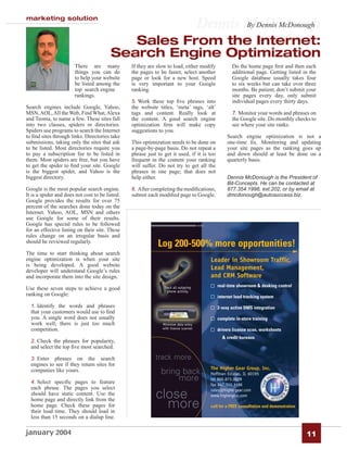 marketing solution
                                                                                      Dennis McDonough
                                                                                             By Dennis McDonough

                                            Sales From the Internet:
                                         Search Engine Optimization
                       There are many            If they are slow to load, either modify            Do the home page ﬁrst and then each
                       things you can do         the pages to be faster, select another             additional page. Getting listed in the
                       to help your website      page or look for a new host. Speed                 Google database usually takes four
                       be listed among the       is very important to your Google                   to six weeks but can take over three
                       top search engine         ranking.                                           months. Be patient, don’t submit your
                       rankings.                                                                    site pages every day, only submit
                                                 5. Work these top ﬁve phrases into                 individual pages every thirty days.
Search engines include Google, Yahoo,            the website titles, ‘meta’ tags, ‘alt’
MSN, AOL, All the Web, Find What, Alexa          tags and content. Really look at                   7. Monitor your words and phrases on
and Teoma, to name a few. These sites fall       the content. A good search engine                  the Google site. Do monthly checks to
into two classes, spiders or directories.        optimization ﬁrm will make copy                    see where your site ranks.
Spiders use programs to search the Internet      suggestions to you.
to ﬁnd sites through links. Directories take                                                     Search engine optimization is not a
submissions, taking only the sites that ask      This optimization needs to be done on           one-time ﬁx. Monitoring and updating
to be listed. Most directories require you       a page-by-page basis. Do not repeat a           your site pages as the ranking goes up
to pay a subscription fee to be listed in        phrase just to get it used, if it is too        and down should at least be done on a
them. Most spiders are free, but you have        frequent in the content your ranking            quarterly basis.
to get the spider to ﬁnd your site. Google       will suffer. Do not try to get all the
is the biggest spider, and Yahoo is the          phrases in one page; that does not
biggest directory.                               help either.                                    Dennis McDonough is the President of
                                                                                                 Bit-Concepts. He can be contacted at
Google is the most popular search engine.        6. After completing the modiﬁcations,           877.354.1998, ext.202, or by email at
It is a spider and does not cost to be listed.   submit each modiﬁed page to Google.             dmcdonough@autosuccess.biz.
Google provides the results for over 75
percent of the searches done today on the
Internet. Yahoo, AOL, MSN and others
use Google for some of their results.
Google has special rules to be followed
for an effective listing on their site. These
rules change on an irregular basis and
should be reviewed regularly.
                                                             Log 200-500% more opportunities!
The time to start thinking about search
engine optimization is when your site                                                    Leader in Showroom Traffic,
is being developed. A good website
developer will understand Google’s rules
                                                                                         Lead Management,
and incorporate them into the site design.                                               and CRM Software
                                                                Track all outgoing          real-time showroom & desking control
Use these seven steps to achieve a good                           phone activity
ranking on Google:                                                                          internet lead tracking system
  1. Identify the words and phrases                                                         2-way active DMS integration
  that your customers would use to ﬁnd
  you. A single word does not usually                                                       complete in-store training
  work well; there is just too much                            Minimize data entry
  competition.                                                 with license scanner         drivers license scan, worksheets
                                                                                               & credit bureaus
  2. Check the phrases for popularity,
  and select the top ﬁve most searched.

  3. Enter phrases on the search                            track more
  engines to see if they return sites for
                                                                                         The Higher Gear Group, Inc.
  companies like yours.                                        bring back                Hoffman Estates, IL 60195
  4. Select speciﬁc pages to feature
                                                                    more                 tel 866.873.0029
                                                                                         fax 847.310.3196
  each phrase. The pages you select                                                      sales@highergear.com
  should have static content. Use the
  home page and directly link from the
                                                            close                        www.highergear.com

  home page. Check these pages for
  their load time. They should load in
                                                              more                       call for a FREE consultation and demonstration

  less than 15 seconds on a dialup line.

january 2004                                                                                                                              11
 