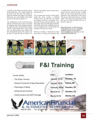 continued


could throw the frisbee toward the ground,      tilting’ as the release occurs (correct pic 6,   to understand the two forces in the golf
on the target line, a few yards forward on      incorrect pic 7).                                swing and you should be able to apply
the ball, to get the feel. The change in                                                         them to your swing effectively. Just as
planes necessitates the tilting of your spine   This ‘around-ward’ rotation of the golfer,       important is the elimination of the forces
both more over and slightly to the right,       called the pivot, creates a resultant            that are not either downward or ‘around-
just like in the golf swing (pic 5).            outward force, just like the one created         ward.’ The reason the great players look
                                                by twirling a rock on a string (pic 8). It       like they are doing less than you are, is
The combination of the downward force           should be obvious that poor players, with        because...they are.
and the rotational force can be exercised       their upper body forward lunges and lifts,
by skipping rocks. Rock skipping includes       disturb the orbit of the clubhead, much as
the right arm throw (downward on plane)         any non-rotating force would disrupt the         Brian Manzella is a PGA Teaching
and the ‘around-ward’ pivot with a titled       twirling of the rock on a string.                Professional. He can be contacted
axis. So many golfers have trouble with                                                          at 866.873.0036, or by email at
this all-important detail. The golfer must      With just a frisbee, a hand full of rocks        bmanzella@autosuccess.biz, or visit
be able to create this throw without ‘un-       and a piece of string, you should be able        www.brianmanzella.com.


                                            5                                     6                  7                                 8




january 2004                                                                                                                        13
 