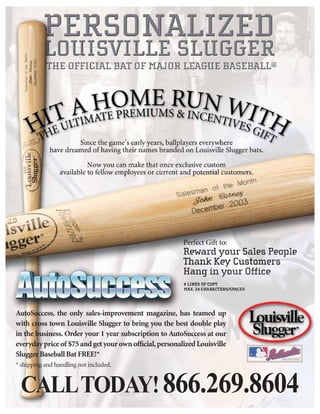 AutoSuccess, the only sales-improvement magazine, has teamed up
with cross town Louisville Slugger to bring you the best double play
in the business. Order your 1 year subscription to AutoSuccess at our
everyday price of $75 and get your own ofﬁcial, personalized Louisville
Slugger Baseball Bat FREE!*
* shipping and handling not included.


 CALL TODAY! 866.269.8604
 
