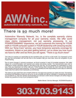 AWN inc.
automotive warranty network, inc.

There is so much more!
Automotive Warranty Network, Inc. is the complete warranty claims
management company for all your warranty needs. We offer world
class claims management, not just warranty processing. In our
POWERTRAINING experience, we will customize the training for YOUR
                              TM



staff on YOUR computer system in YOUR dealership with amazing results.
With our Temp Care service, you have temporary warranty coverage for
                               TM



vacations, illness or just plain getting behind. Let us show you how much
we have to offer and we think you will agree, “There is so much more!”
This note is to express our appreciation for the wonderful work you did for us last month. You impressed us from
the very Þrst conversation we had with Rich to the excellent help you have been since the completion of your
PowerTraining.

Due to recent changes in warranty procedures, we found ourselves in need of immediate assistance. We called
Jaguar for a recommendation and received your names and phone number. The improvements were next to
miraculous! Unpaid warranties started to get paid by the next day. You far exceeded our expectations in every
way. Then you impressed me further with your, PowerTraining which included far more than just the Warranty
Administrator training we were expecting. The way you evaluated and held responsiblity for each step of a Warranty
repair order from start to Þnish impressed us immmensely.

The week you guys spent here was a breath of fresh air. You kept every promise you made and more. The training,
procedures and operations books you set up for us are incredible and will be invaluable in maintaining the training
you provided for us. We have already recommended your services to other service managers and will be happy to
answer any questions for any of your prospective clients.

                                                        Walter Bacall, Service Manager, RUSNAK/Pasadena


                                                                                   info@AWNinc.com


                   303.703.9143
 