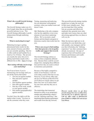 ADVERTISEMENT
proﬁt solution
                                                                                              Scott Scott Joseph
                                                                                                 By Joseph




What’s the overall Growth Strategy          Testing, measuring and analyzing          This powerful growth strategy teaches
           philosophy?                      lets you determine with pinpoint          people how to make the most out
                                            accuracy, what your market wants and      of their most valuable asset. They
The Growth Strategy makes use of a          doesn’t want.                             see Þrst hand that if the mailing
lot of simple ideas that are profoundly                                               lists are accurate and effectively
powerful and easy to use. This              J&L Marketing is the only company         marketed, they generate more sales
Growth Strategy philosophy is proÞt         who has the capability to test every      and make more money than any other
enhancement through marketing               element of your direct marketing          advertising approach has ever done or
leverage.                                   efforts. We’ve invested a small           will ever do.
                                            fortune and developed a program to
    What is marketing leverage?             determine exactly what works best for     Make the decision right now to do
                                            you.                                      something for your dealership, your
Marketing leverage is getting                                                         sales people, your managers and for
phenomenal better results for the            Where can you go to Þnd mailing          you that will produce the “deÞning
same amount of money and effort              lists that generate a lot of quality     experience” our other customers have
you are currently spending. One list          trafÞc and support this Growth          already encountered - the type of
or offer could out pull another by as                     Strategy?                   experience that will transform your
much as 5 to 10 times. The ad costs                                                   business performance and wealth
you exactly the same, but you’re            This Growth Strategy utilizes as          from this day forward.
getting much better results with a          many as three completely different
different list or offer. That’s leverage.   lists. Because there could be several
                                            unique lists, managing these different
 How testing will help you leverage         lists and how they are used is critical
         your marketing?                    to maximize your potential.

You’ll never know if you’re                 Because of the highly competitive
maximizing your leverage until you          nature of our business, I will not
test all the factors that matter:           write today exactly what lists we use.
     • Test one list against another.       However, if you call my ofÞce and
     • One mail piece against               ask for Lisa Wilson at 866.856.6782
          another.                          you’ll discover exactly where we get
     • One headline against another.        these lists, how we’ll utilize them
     • One offer against another.           for your store and why they are so
     • One day of the week, month           effective.
          or year against another.
     • One market (geographically)          The dealerships that immersed             Discover exactly where we get these
          against another.                  themselves fully in my proprietary        growth strategy lists, how we utilize them,
                                            mindset and methodology stated it         and why they are so effective, right now.
You don’t have the right to tell the        was the “deÞning experience” that         Call my ofÞce today at 866.856.6782
market what it wants. You have to           transformed their business performance    from 8:00am to 6:00pm EST and ask for
ask the consumer what they want.            and wealth from that day forward.         Lisa Wilson.




www.jandlmarketing.com
 