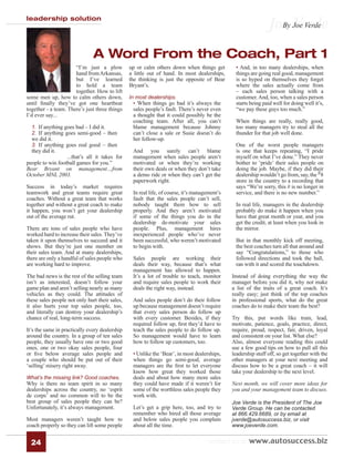 leadership solution
                                                                                                               Joe Verde
                                                                                                                 By Joe Verde



                               A Word From the Coach, Part 1
                      “I’m just a plow          up or calm others down when things get         • And, in too many dealerships, when
                      hand from Arkansas,       a little out of hand. In most dealerships,     things are going real good, management
                      but I’ve learned          the thinking is just the opposite of Bear      is so hyped on themselves they forget
                      to hold a team            Bryant’s.                                      where the sales actually come from
                      together. How to lift                                                    – each sales person talking with a
some men up, how to calm others down,           In most dealerships.                           customer. And, too, when a sales person
until ﬁnally they’ve got one heartbeat           • When things go bad it’s always the          starts being paid well for doing well it’s,
together - a team. There’s just three things     sales people’s fault. There’s never even      “we pay these guys too much.”
I’d ever say...                                  a thought that it could possibly be the
                                                 coaching team. After all, you can’t           When things are really, really good,
  1. If anything goes bad – I did it.            blame management because Johnny               too many managers try to steal all the
  2. If anything goes semi-good – then           can’t close a sale or Susie doesn’t do        thunder for that job well done.
  we did it.                                     her follow-up.
  3. If anything goes real good – then                                                         One of the worst people managers
  they did it.                                   And you surely can’t blame                    is one that keeps repeating, “I pride
                  ...that’s all it takes for     management when sales people aren’t           myself on what I’ve done.” They never
people to win football games for you.”           motivated or when they’re working             bother to ‘pride’ their sales people on
Bear Bryant on management…from                   their own deals or when they don’t take       doing the job. Maybe, if they did their
October MNL 2003.                                a demo ride or when they can’t get the        dealership wouldn’t go from, say, the #8
                                                 paperwork right.                              store in the country to a recording that
Success in today’s market requires                                                             says “We’re sorry, this # is no longer in
teamwork and great teams require great           In real life, of course, it’s management’s    service, and there is no new number.”
coaches. Without a great team that works         fault that the sales people can’t sell,
together and without a great coach to make       nobody taught them how to sell                In real life, managers in the dealership
it happen, you won’t get your dealership         properly. And they aren’t motivated           probably do make it happen when you
out of the average rut.                          if some of the things you do in the           have that great month or year, and you
                                                 dealership de-motivate your sales             get the credit, at least when you look in
There are tons of sales people who have          people. Plus, management hires                the mirror.
worked hard to increase their sales. They’ve     inexperienced people who’ve never
taken it upon themselves to succeed and it       been successful, who weren’t motivated        But in that monthly kick off meeting,
shows. But they’re just one member on            to begin with.                                the best coaches turn all that around and
their sales team. And at many dealerships,                                                     say “Congratulations,” to those who
there are only a handful of sales people who     Sales people are working their                followed directions and took the ball,
are working hard to improve.                     deals their way, because that’s what          ran with it and scored the touchdown.
                                                 management has allowed to happen.
The bad news is the rest of the selling team     It’s a lot of trouble to teach, monitor      Instead of doing everything the way the
isn’t as interested, doesn’t follow your         and require sales people to work their       manager before you did it, why not make
game plan and aren’t selling nearly as many      deals the right way, instead.                a list of the traits of a great coach. It’s
vehicles as they could. The attitudes of                                                      really easy; just think of the top coaches
these sales people not only hurt their sales,    And sales people don’t do their follow       in professional sports, what do the great
it also hurts your top sales people, too,        up because management doesn’t require        coaches do to make their team the best?
and literally can destroy your dealership’s      that every sales person do follow up
chance of real, long-term success.               with every customer. Besides, if they        Try this, put words like train, lead,
                                                 required follow up, ﬁrst they’d have to      motivate, patience, goals, practice, direct,
It’s the same in practically every dealership    teach the sales people to do follow up.      require, proud, respect, fair, driven, loyal
around the country. In a group of ten sales      So management would have to learn            and consistent on your list. What else?
people, they usually have one or two good        how to follow up customers, too.             Also, almost everyone reading this could
ones, one or two okay sales people, four                                                      use a few good tips on how to pull all this
or ﬁve below average sales people and            • Unlike the ‘Bear’, in most dealerships,    leadership stuff off, so get together with the
a couple who should be put out of their          when things go semi-good, average            other managers at your next meeting and
‘selling’ misery right away.                     managers are the ﬁrst to let everyone        discuss how to be a great coach – it will
                                                 know how great they worked those             take your dealership to the next level.
What’s the missing link? Good coaches.           deals and about how many more sales
Why is there no team spirit in so many           they could have made if it weren’t for       Next month, we will cover more ideas for
dealerships across the country, no ‘esprit       some of the worthless sales people they      you and your management team to discuss.
de corps’ and no common will to be the           work with.
best group of sales people they can be?                                                       Joe Verde is the President of The Joe
Unfortunately, it’s always management.           Let’s get a grip here, too, and try to       Verde Group. He can be contacted
                                                 remember who hired all those average         at 866.429.6689, or by email at
Most managers weren’t taught how to              and below sales people you complain          jverde@autosuccess.biz, or visit
coach properly so they can lift some people      about all the time.                          www.joeverde.com.


  24                                                                                contact us at www.autosuccess.biz
 
