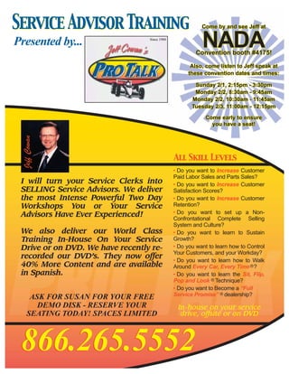 Service Advisor Training                            Come by and see Jeff at

Presented by...                                     NADA
                                                  Convention booth #4175!

                                                Also, come listen to Jeff speak at
                                               these convention dates and times:

                                                 Sunday 2/1, 2:15pm - 3:30pm
                                                 Monday 2/2, 8:30am - 9:45am
                                                Monday 2/2, 10:30am - 11:45am
                                                Tuesday 2/3, 11:00am - 12:15pm

                                                      Come early to ensure
                                                        you have a seat!
 Jeff Cowan




                                         All Skill Levels
                                         • Do you want to Increase Customer
                                         Paid Labor Sales and Parts Sales?
 I will turn your Service Clerks into    • Do you want to Increase Customer
 SELLING Service Advisors. We deliver    Satisfaction Scores?
 the most Intense Powerful Two Day       • Do you want to Increase Customer
 Workshops You or Your Service           Retention?
 Advisors Have Ever Experienced!         • Do you want to set up a Non-
                                         Confrontational Complete Selling
                                         System and Culture?
 We also deliver our World Class         • Do you want to learn to Sustain
 Training In-House On Your Service       Growth?
 Drive or on DVD. We have recently re-   • Do you want to learn how to Control
                                         Your Customers, and your Workday?
 recorded our DVD’s. They now offer
                                         • Do you want to learn how to Walk
 40% More Content and are available      Around Every Car, Every Time R ?
 in Spanish.                             • Do you want to learn the Sit, Flip,
                                         Pop and Look R Technique?
                                         • Do you want to Become a “Full
                                         Service Promise” R dealership?
      ASK FOR SUSAN FOR YOUR FREE
        DEMO DISK - RESERVE YOUR          In-house on your service
     SEATING TODAY! SPACES LIMITED         drive, offsite or on DVD




 866.265.5552
 