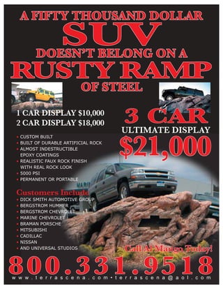 A FIFTY THOUSAND DOLLAR

                   SUV
          DOESN’T BELONG ON A
RUSTY RAMP
                           OF STEEL
 1 CAR DISPLAY $10,000
 2 CAR DISPLAY $18,000                  3 CAR
                                        ULTIMATE DISPLAY

                                       $21,000
 • CUSTOM BUILT
 • BUILT OF DURABLE ARTIFICIAL ROCK
 • ALMOST INDESTRUCTIBLE
   EPOXY COATINGS
 • REALISTIC FAUX ROCK FINISH
   WITH REAL ROCK LOOK
 • 5000 PSI
 • PERMANENT OR PORTABLE


 Customers Include
 •   DICK SMITH AUTOMOTIVE GROUP
 •   BERGSTROM HUMMER
 •   BERGSTROM CHEVROLET
 •   MARINE CHEVROLET
 •   BRAMAN PORSCHE
 •   MITSUBISHI
 •   CADILLAC
 •   NISSAN
 •   AND UNIVERSAL STUDIOS               Call Al Mango Today!

800.331.9518
w w w . t e r r a s c e n a . c o m • t e r r a s c e n a @ a o l . c o m
 