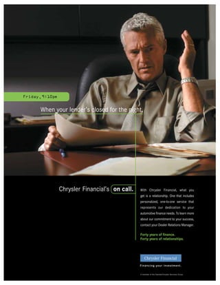 Friday, 9:10pm


       When your lender’s closed for the night,




                 Chrysler Financial’s on call.   With Chrysler Financial, what you
                                                 get is a relationship. One that includes
                                                 personalized, one-to-one service that
                                                 represents our dedication to your
                                                 automotive finance needs. To learn more
                                                 about our commitment to your success,
                                                 contact your Dealer Relations Manager.

                                                 Forty years of finance.
                                                 Forty years of relationships.




                                                 Financing your investment.

                                                 A member of the DaimlerChrysler Services Group
 