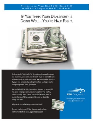 V i s i t u s i n L a s Ve g a s N A D A 2 0 0 4 B o o t h 4 1 5 9
              or call Keith Cooper at 800.527.1984 x8357



            IF YOU THINK YOUR DEALERSHIP IS
            DOING WELL...YOU’RE HALF RIGHT.




Selling cars is ONLY half of it. To make real money in today’s
car business, your sales and F&I staff must be trained to sell
service contracts, credit insurance, and after-market products.
If you’re not consistently selling the whole package, you’re
doing things half... well, you know.

We can help. We’re EFG Companies. For over 25 years, EFG
has been helping dealerships increase their F&I profits,
often doubling them. We’re successful because we’re a
comprehensive F&I service provider and we don’t do
                                                                       driven for your F&I success
things half way.
                                                                         www.efgcompanies.com

Why settle for half when you can have it all?

To have it all, contact EFG at 800.527.1984 x 8357
Visit our website at www.efgcompanies.com
 