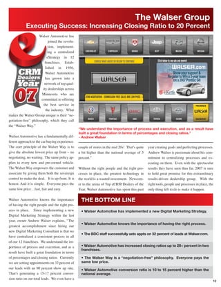 The Walser Group
            Executing Success: Increasing Closing Ratio to 20 Percent
                     Walser Automotive has
                           joined the revolu-
                           tion, implement-
                           ing a centralized
                          eStrategy in 12
                        franchises. Estab-
                         lished in 1956,
                         Walser Automotive
                         has grown into a
                        network of top qual-
                       ity dealerships across
                       Minnesota who are
                      committed to offering
                       the best service in
                         the industry. What
makes the Walser Group unique is their “ne-
gotiation-free” philosophy, which they call
the “Walser Way.”
                                                  “We understand the importance of process and execution, and as a result have
                                                  built a great foundation in terms of percentages and closing ratios.”
Walser Automotive has a fundamentally dif-        - Andrew Walser
ferent approach to the car buying experience.
The core principle of the Walser Way is to        couple of stores in the mid 20s! That’s quite   year creating goals and perfecting processes.
give the absolute lowest price up front – no      a bit higher than the national average of 5     Andrew Walser is passionate about his com-
negotiating, no waiting. The same policy ap-      percent.”                                       mitment to centralizing processes and ex-
plies to every new and pre-owned vehicle.                                                         ecuting on them. Even with the spectacular
The Walser Way empowers the customer and          Without the right people and the right pro-     results they have seen thus far, 2007 is sure
associate by giving them both the sovereign       cesses in place, the greatest technology in     to hold great promise for this extraordinary
control to make the deal. It is up-front. It is   the world is a wasted investment. Newcom-       results-driven dealership group. With the
honest. And it is simple. Everyone pays the       er to the arena of Top eCRM Dealers of the      right tools, people and processes in place, the
same low price…fast, fair and easy.               Year, Walser Automotive has spent this past     only thing left to do is make it happen.

Walser Automotive knows the importance              THE BOTTOM LINE
of having the right people and the right pro-
cess in place. Since implementing a new             • Walser Automotive has implemented a new Digital Marketing Strategy.
Digital Marketing Strategy within the last
year, owner Andrew Walser explains, “The
                                                    • Walser Automotive knows the importance of having the right process.
greatest accomplishment since hiring our
new Digital Marketing Consultant is that we
                                                    • The BDC staff successfully sets appts on 32 percent of leads at Walser.com.
have centralized a consistent process in all
of our 12 franchises. We understand the im-
portance of process and execution, and as a         • Walser Automotive has increased closing ratios up to 20+ percent in two
                                                    franchises.
result have built a great foundation in terms
of percentages and closing ratios. Currently        • The Walser Way is a “negotiation-free” philosophy. Everyone pays the
we are setting appointments on 32 percent of        same low price.
our leads with an 80 percent show up rate.          • Walser Automotive conversion ratio is 10 to 15 percent higher than the
That’s generating a 15-17 percent conver-           national average.
sion ratio on our total leads. We even have a
                                                                                                                                                12
 
