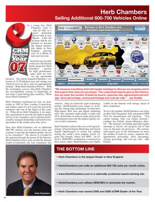 Herb Chambers
                                                     Selling Additional 600-700 Vehicles Online
                       As a young boy, Herb
                          Chambers used to
                            ride his bike to a
                            local     dealership
                            just to look at new
                            Buicks. Little did
                           he know that he was
                          destined to become
                          the largest automo-
                          bile dealer in New
                          England       grossing
                          over $1.4 billion in
                          sales just last year.

                           An article was recently
                          written for The Boston
                          Globe about how Herb
                          Chambers’        passion
                          for high performance
                            autos fuels his love
                             for the automobile
 business. The article featured Chambers’ col-
 lection of 15-20 fabulous new and vintage cars
 which he loves to drive, and was appropriately
 entitled, “What Herb Chambers Drives.” With
 the tremendous success that Herb Chambers           “We measure everything and hold regular meetings to discuss our progress and to
 has accomplished, owning 23 dealerships at          ﬁnd ways to ﬁne-tune our processes. The customized reports give us the informa-
 last count, a more ﬁtting topic would be, “What     tion we need, the number of leads by source, response rate, appointment percent-
 drives Herb Chambers?”
                                                     age, show percentage, closing percentage and cost per sale.” - Jay Gubala
 Herb Chambers purchased his ﬁrst car deal-
 ership in 1985 in New London, Connecticut,          vehicles. Once he found the right technology       visible on the Internet with listings ahead of
 and within a span of a few years has grown his      partner, HerbChambers.com began to lever-          their competitors.
 enterprise into one of the largest in the coun-     age the cutting-edge technology of innovative
 try. What drives Herb Chambers is his undy-         high-impact Web sites and digital marketing        To tie it all together, HerbChambers.com relies
 ing commitment to provide the highest quality       tools like animated multi-media e-mails into       on their fully integrated, fully automated CRM
 service to his customers, and to operate profes-    all its dealerships in order to make good on his   Tool for measurement and reporting. “You
 sionally managed dealerships committed to be-       commitment to provide the highest quality ser-     cannot manage what you cannot measure,”
 ing leaders in the market areas they serve.         vice to their customers.                           explains Jay Gubala, group eBusiness direc-
                                                                                                        tor. “We measure everything and hold regular
 How does Herb Chambers sell an additional           Herb Chambers utilizes the ever-evolving tech-     meetings to discuss our progress and to ﬁnd
 600-700 vehicles over the Internet alone and        nology of Search Engine Marketing and Search       ways to ﬁne-tune our processes. The custom-
 continue to provide the highest-quality service     Engine Optimization to ensure top ranking          ized reports give us the information we need,
 to his customers? The answer is revealed in         among the world’s most popular search en-          the number of leads by source, response rate,
 the question through the power of the Internet.     gines like Google, Yahoo and MSN. An ef-           appointment percentage, show percentage,
 Herb Chambers knew early on that the Internet       fective SEM/SEO combination customized to          closing percentage and cost per sale,” adds
 would revolutionize the way consumers buy           their needs makes HerbChambers.com highly          Gubala.


                                                       THE BOTTOM LINE
                                                       • Herb Chambers is the largest Dealer in New England.


                                                       • HerbChambers.com sells an additional 600-700 units per month online.


                                                       • www.HerbChambers.com is a nationally acclaimed award-winning site.


                                                       • HerbChambers.com utilizes SEM/SEO to dominate the market.


                                                       • Herb Chambers was named 2005 and 2006 eCRM Dealer of the Year.

17
 