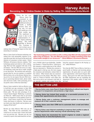 Harvey Autos
           Becoming No. 1 Online Dealer in State by Selling 70+ Additional Units/Month
                     Within the last year,
                             Harvey Autos has
                             increased its on-
                             line sales by 70-80
                             additional units per
                            month, a healthy
                           increase from sell-
                           ing only 5-8 units
                           per month just a few
                           short months ago.
                           This signiﬁcant in-
                          crease is due to the
                         implementation of a
                        new digital marketing
                        strategy. This small
                         dealership in Bossier
                           City, Louisiana is
                            now on their way to
staking claim of being the largest on-line sales
dealership in Louisiana.

Harvey Autos hired an Internet marketing con-       “Our technology partner provided us with a cutting-edge Web site fully equipped with
sulting ﬁrm with automobile expertise to de-        state of the art features. Our new Web site serves as a digital marketing center that
sign and create their site based on the needs and   drives trafﬁc straight to our showroom.” - Gloria Williams, eCommerce Director
interests of consumers in their region. Gloria
Williams, eCommerce director, explains, “Our        ness, it builds value in our dealership. Another   keep the customer engaged in the buying cy-
technology partner provided us with a cutting-      nice feature is “Virtual Test Drive” which gives   cle,” added Williams.
edge Web site fully equipped with state of the      the consumer a multi-media tour of the vehicle
art features. Our new Web site serves as a digi-    they are interested in. Whether the customer is    Now that the BDC Team at Harvey Auto has a
tal marketing center that drives trafﬁc straight    a high-speed or dial-up user, the tours engage     good handle on Internet and incoming phone
to our showroom. We used the tools and train-       the consumers and intimately connect them to       opportunities, the game plan is to grow addi-
ing provided by our new partners to establish       the vehicle. Other features that our customers     tional opportunities with Search Engine Mar-
HarveyAutos.com as the primary Internet buy-        comment on are the unique “Why Buy” buzz-          keting. Their goal is for 100+ units alone from
ing service for our region. Our new Web site is     mails or “Trade In Tutorial” micro Web sites       the BDC Department and are expanding the
key to generating Internet leads, phone trafﬁc      that can be sent to our customers with links to    department with another staffer to help with
and showroom trafﬁc while promoting all of          our specials, coupons and contact forms that       the load.
our proﬁt centers within the dealership.”

Harvey Autos needed to ﬁnd an effective way
                                                      THE BOTTOM LINE
to lead their new-age customers to their Web
                                                      • Harvey Autos uses mass Search Engine Marketing to attract new buyers
site instead of to their competitors’ Web sites.
                                                      because it is inexpensive and produces a high return.
Gloria adds, “We also take advantage of ad-
vanced Search Engine Marketing to promote             • Harvey Autos has trained their people on a successful process to in-
our Web site. SEM ensures that we get listed          crease their appointments and show ratios.
ahead of competitors on the popular search en-
gines. I don’t know exactly how the formula           • Harvey Autos uses a customer management system to manage and
works, but I know it’s effective. We have seen        measure all of their customer activity.
our leads more than double and our phones are
ringing off the hook!”                                • Harvey Autos uses their CRM tool to automate their e-mail and follow
                                                      up activity.
Results are what effective Web sites are all
                                                      • Harvey Autos uses Internet marketing to improve their proﬁts in sales &
about. “Our Web site has consistently con-
                                                      service departments while reducing overall advertising costs.
verted ﬁve to six times more visitors into leads
over our previous site. Because our site was          • Harvey Autos has dominated the search engines to create a regional
created by experts who understand the car busi-       buying service at www.HarveyAutos.com.
                                                                                                                                                     20
 