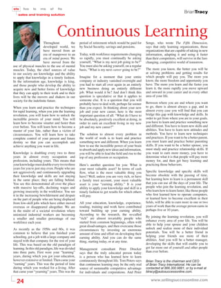 sts    fos     ls    ms     sf    ﬁs
                                                                                                                                     BrianTracy
   sales and training solution




                                  Continuous Learning
                      Throughout           the     period of retirement which would be paid for        Senge, who wrote The Fifth Dimension,
                      developed world, we          by Social Security, savings and pensions.           says that only learning organizations, those
                      have moved from an                                                               organizations that are capable of taking in new
                      era of manpower to an        Today, with workforce requirements changing         information, adapting it and using it faster
                      era of mind power. We        so rapidly, you must continually be asking          than their competitors, will survive in the fast-
                      have moved from the          yourself, “What is my next job going to be?”        changing, competitive world of tomorrow.
use of physical muscles to the use of mental       You must also be asking yourself, on a regular
muscles. Today, the chief sources of value         basis, “What is my next career going to be?”        The more you know, the better you will be
in our society are knowledge and the ability                                                           at solving problems and getting results for
to apply that knowledge in a timely fashion.       Imagine for a moment that your entire               which people will pay you. The more you
In the information age, knowledge is king,         company or industry vanished overnight and          know, the more freedom and opportunity you
and those people who develop the ability to        you had to start all over again in an entirely      have. The more you learn and the faster you
acquire new and better forms of knowledge          new business doing an entirely different            learn it, the more rapidly you move upward
that they can apply to their work and to their     job. What would it be? And don’t think this         and onward in your career and in every other
lives will be the movers and shakers in our        question is speculative or that it applies to       area of your life.
society for the indeﬁnite future.                  someone else. It is a question that you will
                                                   probably have to deal with, perhaps far sooner      Between where you are and where you want
When you learn and practice the techniques         than you expect. In thinking about your new         to go, there is almost always a gap, and in
for rapid learning, when you join the learning     job and your new career, here is the most           almost every case you will ﬁnd that you can
revolution, you will learn how to unlock the       important question of all: “What do I have to       bridge this gap with knowledge and skills. In
incredible powers of your mind. You will           be absolutely, positively excellent at doing, in    order to get from where you are to your goals,
learn how to become smarter and faster than        order to earn an excellent living in my new         you have to learn and practice something new
ever before. You will learn how to become a        job and my new career?”                             and different. You have to learn new skills and
master of your fate, rather than a victim of                                                           abilities. You have to learn new attitudes and
circumstances. You will learn how to take          The solution to almost every problem in             methods. You have to learn new techniques
complete control of your present and future        the world of work is to learn and practice          and practices. If you want to be a better parent,
destiny so that you can accomplish and             something new and different. When you learn         you must learn and practice better parenting
achieve anything you want in life.                 how to use the incredible power of your brain       skills. If you want to be a better spouse, you
                                                   to absorb and apply new ideas and information,      must study and practice relationship skills. If
Knowledge is doubling every two to three           you will be able to lead the ﬁeld and rise to the   you want to earn more money, you have to
years in almost every occupation and               top of any profession or occupation.                determine what it is that people will pay more
profession, including yours. This means that                                                           money for, and then get busy learning and
your knowledge must double every two to three      Here’s another question for you: What is            practicing those behaviors.
years for you to just stay even. People who are    your most valuable asset? In terms of cash
not aggressively and continuously upgrading        ﬂow, what is the most valuable thing you            Speciﬁc knowledge and speciﬁc skills will
their knowledge and skills are not staying         have? Well, unless you are very rich, or have       become obsolete with the passing of time,
in the same place; they are falling behind.        a family trust account, your most valuable          but learning how to learn is a permanent skill
You see this demonstrated all over the place       asset is your “earning ability.” It is your         that you can use all the days of your life. The
with massive lay-offs, declining wages and         ability to apply your knowledge and skill in a      people who join the learning revolution, and
growing insecurity in the workforce. You see       timely fashion to get results for which others      who learn how to learn faster, like those people
it in the increasing bewilderment and despair      will pay.                                           who ﬁrst learned how to operate computers,
on the part of people who are being displaced                                                          or learned how to become excellent in their
from low-skill jobs which have either moved        All your education, knowledge, experience,          ﬁelds, will be able to earn more in one or two
overseas or disappeared altogether. We are         reading, training and work have contributed         years of work than the average person earns in
in the midst of a societal revolution where        toward building up your earning ability.            perhaps ﬁve or 10 years.
unionized industrial workers are becoming          According to the research, the so-called
                                                   “rich” are almost invariably people who             By joining the learning revolution, you will
a smaller and smaller percentage of our
                                                   started from common beginnings, often with          enhance every area of your life. You will be
workforce each year.
                                                   great disadvantages, and then overcame those        able to help your spouse and your children
As recently as the 1950s and 60s, it was           circumstances by investing an enormous              unlock and realize more of their individual
common to believe that you ﬁnished your            amount of time and effort on developing their       potentials. You will be a better friend in
schooling, got a job with a large company and      earning ability. And you can do the same            helping your friends use more of their
stayed with that company for the rest of your      thing, starting today, or at any time.              abilities. And you will be a better manager,
life. This was based on the old paradigm of                                                            developing the skills that will enable you to
learning. In this old paradigm, life was divided   Management consultant Peter Drucker                 get far more out of yourself and other people
into three parts. First were your “learning”       says that the truly educated person today           than ever before.
years, during which you got your education,        is a person who has learned how to learn
however extensive or limited. Then came your       continuously throughout life. Tom Peters says       Brian Tracy is the chairman and CEO
“earning” years. This was the period of time       that continuous learning may be the only real       of Brian Tracy International. He can be
during which you worked for a living. After        source of sustainable competitive advantage         contacted at 866.300.9881, or by e-mail at
that came your “yearning” years. This was the      for individuals and corporations. And Peter         btracy@autosuccessonline.com.


  24                                                                                                      www.sellingsuccessonline.com
 