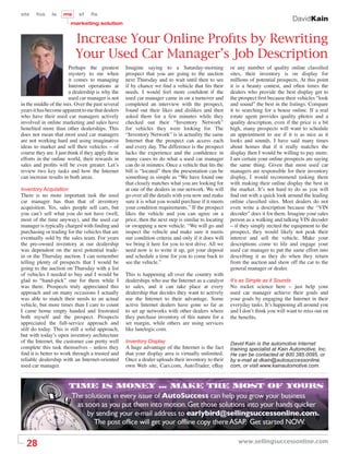 sts    fos     ls    ms      sf    ﬁs
                                                                                                                                     DavidKain
                        marketing solution


                           Increase Your Online Proﬁts by Rewriting
                           Your Used Car Manager’s Job Description
                         Perhaps the greatest       Imagine saying to a Saturday-morning               or any number of quality online classiﬁed
                         mystery to me when         prospect that you are going to the auction         sites, their inventory is on display for
                         it comes to managing       next Thursday and to wait until then to see        millions of potential prospects. At this point
                         Internet operations at     if by chance we ﬁnd a vehicle that ﬁts their       it is a beauty contest, and often times the
                         a dealership is why the    needs. I would feel more conﬁdent if the           dealers who provide the best display get to
                         used car manager is not    used car manager came in on a turnover and         the prospect ﬁrst because their vehicles “look
in the middle of the mix. Over the past several     completed an interview with the prospect,          and sound” the best in the listings. Compare
years it has become apparent to me that dealers     found out their likes and dislikes and then        it to searching for a house online. If a real
who have their used car managers actively           asked them for a few minutes while they            estate agent provides quality photos and a
involved in online marketing and sales have         checked out their “Inventory Network”              quality description, even if the price is a bit
beneﬁted more than other dealerships. This          for vehicles they were looking for. The            high, many prospects will want to schedule
does not mean that most used car managers           “Inventory Network” is in actuality the same       an appointment to see if it is as nice as it
are not working hard and using imaginative          Internet that the prospect can access each         looks and sounds. I have said many times
ideas to market and sell their vehicles – of        and every day. The difference is the prospect      about homes that if it really matches the
course they are. I just think if they apply these   lacks the experience and the conﬁdence in          display then I would be willing to pay more.
efforts in the online world, their rewards in       many cases to do what a used car manager           I am certain your online prospects are saying
sales and proﬁts will be even greater. Let’s        can do in minutes. Once a vehicle that ﬁts the     the same thing. Given that most used car
review two key tasks and how the Internet           bill is “located” then the presentation can be     managers are responsible for their inventory
can increase results in both areas.                 something as simple as “We have found one          display, I would recommend tasking them
                                                    that closely matches what you are looking for      with making their online display the best in
Inventory Acquisition                               at one of the dealers in our network. We will      the market. It’s not hard to do as you will
There is no more important task the used            go over all the details with you now and make      ﬁnd out with a quick look around the leading
car manager has than that of inventory              sure it is what you would purchase if it meets     online classiﬁed sites. Most dealers do not
acquisition. Yes, sales people sell cars, but       your condition requirements.” If the prospect      even write a description because the “VIN
you can’t sell what you do not have (well,          likes the vehicle and you can agree on a           decoder” does it for them. Imagine your sales
most of the time anyway), and the used car          price, then the next step is similar to locating   person as a walking and talking VIN decoder
manager is typically charged with ﬁnding and        or swapping a new vehicle. “We will go and         – if they simply recited the equipment to the
purchasing or trading for the vehicles that are     inspect the vehicle and make sure it meets         prospect, they would likely not peak their
eventually sold by the sales team. For years        our condition criteria and only if it does will    interest and sell the vehicle. Make your
the pre-owned inventory at our dealership           we bring it here for you to test drive. All we     descriptions come to life and engage your
was dependent on the next potential trade-          need now is to write it up, get your deposit       used car manager to put the same effort into
in or the Thursday auction. I can remember          and schedule a time for you to come back to        describing it as they do when they return
telling plenty of prospects that I would be         see the vehicle.”                                  from the auction and show off the car to the
going to the auction on Thursday with a list                                                           general manager or dealer.
of vehicles I needed to buy and I would be          This is happening all over the country with
glad to “hand-pick” one for them while I            dealerships who use the Internet as a catalyst     It’s as Simple as it Sounds
was there. Prospects truly appreciated this         to sales, and it can take place at every           No rocket science here – just help your
approach and on many occasions I actually           dealership that decides they want to actively      used car manager achieve their goals and
was able to match their needs to an actual          use the Internet to their advantage. Some          your goals by engaging the Internet in their
vehicle, but more times than I care to count        active Internet dealers have gone so far as        everyday tasks. It’s happening all around you
I came home empty handed and frustrated             to set up networks with other dealers where        and I don’t think you will want to miss out on
both myself and the prospect. Prospects             they purchase inventory of this nature for a       the beneﬁts.
appreciated the full-service approach and           set margin, while others are using services
still do today. This is still a solid approach,     like lanelogic.com.
but with today’s open inventory architecture
of the Internet, the customer can pretty well       Inventory Display                                  David Kain is the automotive Internet
complete this task themselves - unless they         A huge advantage of the Internet is the fact       training specialist at Kain Automotive, Inc.
ﬁnd it is better to work through a trusted and      that your display area is virtually unlimited.     He can be contacted at 800.385.0095, or
reliable dealership with an Internet-oriented       Once a dealer uploads their inventory to their     by e-mail at dkain@autosuccessonline.
used car manager.                                   own Web site, Cars.com, AutoTrader, eBay           com, or visit www.kainautomotive.com.




  28                                                                                                      www.sellingsuccessonline.com
 