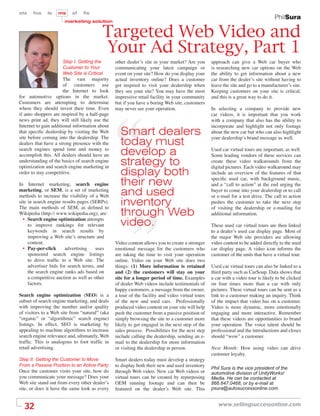 sts    fos    ls   ms     sf    ﬁs
                                                                                                                                  PhilSura
                      marketing solution


                                         Targeted Web Video and
                                         Your Ad Strategy, Part 1
                     Step I. Getting the        other dealer’s site in your market? Are you      approach can give a Web car buyer who
                     Customer to Your           communicating your latest campaign or            is researching new car options on the Web
                     Web Site is Critical       event on your site? How do you display your      the ability to get information about a new
                       The vast majority        actual inventory online? Does a customer         car from the dealer’s site without having to
                       of customers use         get inspired to visit your dealership when       leave the site and go to a manufacturer’s site.
                       the Internet to look     they see your site? You may have the most        Keeping customers on your site is critical,
for automotive options in the market.           impressive retail facility in your community     and this is a great way to do it.
Customers are attempting to determine           but if you have a boring Web site, customers
where they should invest their time. Even       may never see your operation.                    In selecting a company to provide new
if auto shoppers are inspired by a half-page                                                     car videos, it is important that you work
news print ad, they will still likely use the                                                    with a company that also has the ability to
Internet to gain additional information about                                                    incorporate and highlight not only footage
that speciﬁc dealership by visiting the Web
site before coming into the dealership. The
                                                  Smart dealers                                  about the new car but who can also highlight

dealers that have a strong presence with the      today must                                     your dealership’s brand message as well.

search engines spend time and money to
accomplish this. All dealers should have an       develop a                                      Used car virtual tours are important, as well.
                                                                                                 Some leading vendors of these services can
understanding of the basics of search engine
optimization and search engine marketing in
                                                  strategy to                                    create these video walkarounds from the
                                                                                                 digital pictures. Each video walkaround may
order to stay competitive.                        display both                                   include an overview of the features of that

In Internet marketing, search engine              their new                                      speciﬁc used car, with background music,
                                                                                                 and a “call to action” at the end urging the
marketing, or SEM, is a set of marketing
methods to increase the visibility of a Web       and used                                       buyer to come into your dealership or to call
                                                                                                 or e-mail for a test drive. The call to action
site in search engine results pages (SERPs).
The main methods of SEM, as deﬁned to
                                                  inventory                                      pushes the customer to take the next step
                                                                                                 of visiting the dealership or e-mailing for
Wikipedia (http:// www.wikipedia.org), are:       through Web                                    additional information.
  • Search engine optimization attempts
     to improve rankings for relevant             video.                                         These used car virtual tours are then linked
     keywords in search results by                                                               to a dealer’s used car display page. Most of
     improving a Web site’s structure and                                                        the major Web site providers are allowing
     content.                                   Video content allows you to create a stronger    video content to be added directly to the used
  • Pay-per-click      advertising     uses     emotional message for the customers who          car display page. A video icon informs the
     sponsored search engine listings           are taking the time to visit your operation      customer of the units that have a virtual tour.
     to drive trafﬁc to a Web site. The         online. Video on your Web site does two
     advertiser bids for search terms, and      things: (1) More information is retained         Used car virtual tours can also be linked to a
     the search engine ranks ads based on       and (2) the customers will stay on your          third party such as CarSoup. Data shows that
     a competitive auction as well as other     site for a longer period of time. Examples       a car with a video tour is likely to be clicked
     factors.                                   of dealer Web videos include testimonials of     on four times more than a car with only
                                                happy customers, a message from the owner,       pictures. These virtual tours can be sent as a
Search engine optimization (SEO) is a           a tour of the facility and video virtual tours   link to a customer making an inquiry. Think
subset of search engine marketing, and deals    of the new and used cars. Professionally         of the impact that video has on a customer.
with improving the number and/or quality        produced video content on your site will help    Video is more dynamic, more emotionally
of visitors to a Web site from “natural” (aka   push the customer from a passive position of     engaging and more interactive. Remember
“organic” or “algorithmic” search engine)       simply browsing the site to a customer more      that these videos are opportunities to brand
listings. In effect, SEO is marketing by        likely to get engaged in the next step of the    your operation. The voice talent should be
appealing to machine algorithms to increase     sales process. Possibilities for the next step   professional and the introductions and closes
search engine relevance and, ultimately, Web    include calling the dealership, sending an e-    should “wow” a customer.
trafﬁc. This is analogous to foot trafﬁc in     mail to the dealership for more information
retail advertising.                             or visiting the dealership in person.            Next Month: How using video can drive
                                                                                                 customer loyalty.
Step II. Getting the Customer to Move           Smart dealers today must develop a strategy
From a Passive Position to an Active Party      to display both their new and used inventory
                                                                                                 Phil Sura is the vice president of the
Once the customer visits your site, how do      through Web video. New car Web videos or         automotive division of UnityWorks!
you communicate your message? Does your         virtual tours can be created by repurposing      Media. He can be contacted at
Web site stand out from every other dealer’s    OEM running footage and can then be              866.647.0468, or by e-mail at
site, or does it have the same look as every    featured on the dealer’s Web site. This          psura@autosuccessonline.com.



  32                                                                                                www.sellingsuccessonline.com
 