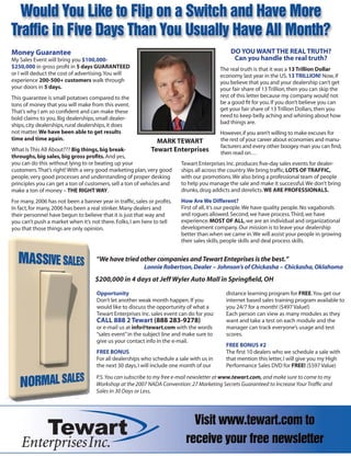 Money Guarantee                                                                               DO YOU WANT THE REAL TRUTH?
My Sales Event will bring you $100,000-                                                        Can you handle the real truth?
$250,000 in gross proﬁt in 5 days GUARANTEED                                              The real truth is that it was a 13 Trillion Dollar
or I will deduct the cost of advertising. You will                                        economy last year in the US. 13 TRILLION! Now, if
experience 200-500+ customers walk through                                                you believe that you and your dealership can’t get
your doors in 5 days.                                                                     your fair share of 13 Trillion, then you can skip the
This guarantee is small potatoes compared to the                                          rest of this letter because my company would not
tons of money that you will make from this event.                                         be a good ﬁt for you. If you don’t believe you can
That’s why I am so conﬁdent and can make these                                            get your fair share of 13 Trillion Dollars, then you
bold claims to you. Big dealerships, small dealer-                                        need to keep belly aching and whining about how
ships, city dealerships, rural dealerships, it does                                       bad things are.
not matter. We have been able to get results                                              However, if you aren’t willing to make excuses for
time and time again.                                          MARK TEWART                 the rest of your career about economies and manu-
                                                                                          facturers and every other boogey man you can ﬁnd,
What Is This All About??? Big things, big break-             Tewart Enterprises           then read on…
throughs, big sales, big gross proﬁts. And yes,
you can do this without lying to or beating up your                   Tewart Enterprises Inc. produces ﬁve-day sales events for dealer-
customers. That’s right! With a very good marketing plan, very good   ships all across the country. We bring trafﬁc, LOTS OF TRAFFIC,
people, very good processes and understanding of proper desking       with our promotions. We also bring a professional team of people
principles you can get a ton of customers, sell a ton of vehicles and to help you manage the sale and make it successful. We don’t bring
make a ton of money – THE RIGHT WAY.                                  drunks, drug addicts and derelicts. WE ARE PROFESSIONALS.
For many, 2006 has not been a banner year in trafﬁc, sales or proﬁts.   How Are We Different?
In fact, for many, 2006 has been a real stinker. Many dealers and       First of all, it’s our people. We have quality people. No vagabonds
their personnel have begun to believe that it is just that way and      and rogues allowed. Second, we have process. Third, we have
you can’t push a market when it’s not there. Folks, I am here to tell   experience. MOST OF ALL, we are an individual and organizational
you that those things are only opinion.                                 development company. Our mission is to leave your dealership
                                                                        better than when we came in. We will assist your people in growing
                                                                        their sales skills, people skills and deal process skills.


                                    “We have tried other companies and Tewart Enteprises is the best.”
                                                         Lonnie Robertson, Dealer – Johnson’s of Chickasha – Chickasha, Oklahoma
                                    $200,000 in 4 days at Jeff Wyler Auto Mall in Springﬁeld, OH
                                    Opportunity                                             distance learning program for FREE. You get our
                                    Don’t let another weak month happen. If you             internet based sales training program available to
                                    would like to discuss the opportunity of what a         you 24/7 for a month! ($497 Value!)
                                    Tewart Enterprises Inc. sales event can do for you:     Each person can view as many modules as they
                                    CALL 888 2 Tewart (888 283-9278)                        want and take a test on each module and the
                                    or e-mail us at info@tewart.com with the words          manager can track everyone’s usage and test
                                    “sales event” in the subject line and make sure to      scores.
                                    give us your contact info in the e-mail.
                                                                                            FREE BONUS #2
                                    FREE BONUS                                              The ﬁrst 10 dealers who we schedule a sale with
                                    For all dealerships who schedule a sale with us in      that mention this letter, I will give you my High
                                    the next 30 days, I will include one month of our       Performance Sales DVD for FREE! ($597 Value)

                                    P.S. You can subscribe to my free e-mail newsletter at www.tewart.com, and make sure to come to my
                                    Workshop at the 2007 NADA Convention: 27 Marketing Secrets Guaranteed to Increase Your Trafﬁc and
                                    Sales in 30 Days or Less.
 