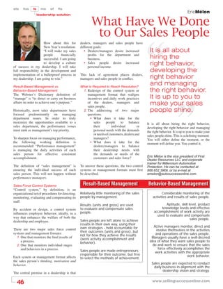 sts    fos    ls     ms    sf    ﬁs
                                                                                                                              EricMélon
                   leadership solution


                                                         What Have We Done
                                                          to Our Sales People
                      How about this for          dealers, managers and sales people have
                      New Year’s resolution:      different goals:
                      “I will make my sales          • Dealers/managers desire increased          It is all about
                      people       ﬁnancially           proﬁts for the department and
                      successful. I am going            business.                                 hiring the
                      to develop a culture
of success in my dealership. I will take
                                                     • Sales people desire increased
                                                        personal income.
                                                                                                  right behavior,
full responsibility in the development and                                                        developing the
implementation of a bulletproof process in        This lack of agreement places dealers,
my dealership. I am going to win.”                managers and sales people in conﬂict.           right behavior
Result-Based Management vs.                       What is Required to Reach Resolution?
                                                                                                  and managing
Behavior-Based Management                          1. Redesign of the control system or           the right behavior.
The Webster’s Dictionary deﬁnition of                  management format that realigns
“manage” is “to direct or carry on business            incentives and daily work practices        It is up to you to
affairs in order to achieve one’s purpose.”            of the dealers, managers and
                                                       sales people.
                                                                                                  make your sales
Historically, most sales departments have           2. The addressing of two major                people shine.
focused predominantly on managing                      questions.
department issues. In order to truly                     • What does it take for the
maximize the opportunities available to a                  sales     people     to   balance    It is all about hiring the right behavior,
sales department, the performance issues                   their         individual        or   developing the right behavior and managing
must rank as management’s top priority.                    personal needs with the demands      the right behavior. It is up to you to make your
                                                           or needs of customers, dealers and   sales people shine. This is a deﬁning moment.
To sharpen focus on managing performance,                  managers?                            You will either deﬁne the moment, or the
the following working deﬁnition is                       • What does it take for the            moment will deﬁne you. You control it.
recommended: “Performance management”                      dealers/managers to balance
is managing the daily activities of each                   their dealership needs with
sales person for effective consistent                      the demands or needs of the
accomplishment.                                            customers and sales force?           Eric Mélon is the vice president of First
                                                                                                Dealer Resources LLC and corporate
                                                                                                trainer for Millennium Automotive
The deﬁnition of “sales management” is            To answer these questions, the two control    Protection. He can be contacted at
ensuring the individual success of each           systems or management formats must ﬁrst       866.652.3969, or by e-mail at
sales person. This will not happen without        be described.                                 emelon@autosuccessonline.com.
performance managers.

Sales Force Control Systems                        Result-Based Management                      Behavior-Based Management
“Control system,” by deﬁnition, is an
organizational set of procedures for directing,   Relatively little monitoring of the sales                Considerable monitoring of the
monitoring, evaluating and compensating its       people by management.                             activities and results of sales people.
staff.
                                                  Results (units and gross) are used                         Aptitude, skill level, product
By accident or design, a control system           to evaluate and compensate sales                        knowledge levels and effective
inﬂuences employee behavior, ideally, in a        people.                                            accomplishment of work activity are
                                                                                                       used to evaluate and compensate
way that enhances the welfare of both the                                                                                     sales people.
dealership and employee.                          Sales people are left alone to achieve
                                                  results in their own way, using their
                                                  own strategies - held accountable for             Active managers monitor, direct and
There are two major sales force control
                                                  their outcomes (units and gross), but              involve themselves in the activities
systems and management formats:
                                                  not for how they achieve the results               and operations of the sales people.
  1. One that monitors the ﬁnal results of
                                                  (work activity accomplishment and                Managers usually have a well-deﬁned
     a process.                                   behavior).                                     idea of what they want sales people to
  2. One that monitors individual stages                                                           do and work to ensure that the sales
     and behaviors in a process.                                                                      force effectively accomplishes the
                                                  Sales people are made entrepreneurs;               work activities with the appropriate
                                                  responsible for their outcome, but free                                  work behavior.
Each system or management format affects          to select the methods of achievement.
the sales person’s thinking, motivation and
behavior.                                                                                          Sales people are expected to conduct
                                                                                                    daily business in alignment with the
                                                                                                          dealership vision and strategy.
The central premise in a dealership is that

  46                                                                                               www.sellingsuccessonline.com
 