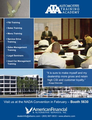 • F&I Training

 • Sales Training

 • Menu Training

 • Service Drive
   Training

 • Sales Management
   Training

 • Legal Seminars

 • Used Car Management
   Training



                                        “It is sure to make myself and my
                                         dealership more gross and retain
                                         high CSI and customer loyalty.”
                                         – Knapp Chevrolet




Visit us at the NADA Convention in February – Booth 5630



            dealerinfo@afasinc.com • (800) 967-3633 • www.afasinc.com
 