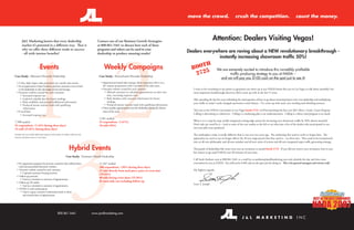 move the crowd.                             crush the competition.                                       count the money.




        J&L Marketing knows that every dealership                                      Contact one of our Business Growth Strategists
                                                                                                                                                                                     Attention: Dealers Visiting Vegas!
        reaches it’s potential in a diﬀerent way. That is                              at 800.861.5461 to discuss how each of these
        why we oﬀer three diﬀerent roads to success                                    programs and others can be used in your
        - all with intense beneﬁts!                                                    dealership to produce amazing results!
                                                                                                                                                                Dealers everywhere are raving about a NEW revolutionary breakthrough -
                                                                                                                                                                              instantly increasing showroom trafﬁc 50%!




              1 2
                                                                                                                                                                        H
                              Events                                                        Weekly Campaigns                                                      B OOT                   We are extremely excited to introduce this incredibly proﬁtable
Case Study: Missouri Chevrolet Dealership                                               Case Study: Pennsylvania Hyundai Dealership
                                                                                                                                                                    2725                          trafﬁc producing strategy to you at NADA –
                                                                                                                                                                                            and we will pay you $100 cash on-the-spot just to see it!
  • 3-Day, high impact sales promotion (no outside sales teams).                         • Appointment-based sales strategy where customers call to set a
  • As an appreciation of past business, previous customers were invited                   60- minute presentation with a member of the sales team.
    to the dealership to take advantage of year-end savings.                             • Dynamic website created for each customer.                              I want to do everything in my power to guarantee you show up at our NADA booth this year in Las Vegas to talk about (possibly) the
  • Dynamic website created for each customer.                                               • Allowed customers to schedule appointments on their own             most important breakthrough discovery J&L’s come up with in the last 15 years.
      • Increased response rate                                                                time, increasing response rates
      • Gathered valuable data for future mailings                                           • Built database with customer information for future                 After spending the last few years rethinking the tired question of how to go about attracting buyers into your dealership and multiplying
      • Built credibility and provided additional information                                  mailings
                                                                                                                                                                   your traﬃc in today’s vastly changed automotive retail climate – I’ve come up with some very startling and refreshing answers.
      • Produced instant internet leads with qualifying                                      • Produced instant internet leads with qualifying information
         information                                                                     • Drives quality appointments into the dealership during the slowest
  • E-mail blast                                                                           times of the week.                                                      This year at the NADA Convention in Las Vegas booth 2725, we’ll be launching the ﬁrst-ever J&L Move, Crush, Count Program.
      • Increased response rate                                                                                                                                    Calling it advertising is a disservice. Calling it a marketing plan is an understatement. Calling it a direct mail program is an insult.
                                                                                        1,501 mailed
7,500 mailed                                                                            25 respondents (1.67%)                                                     What it is is a step-by-step, totally-integrated cutting-edge system for increasing your showroom traﬃc by 50% almost instantly!
93 respondents (1.24% during three days)                                                10 sold (40%)                                                              Don’t take my word for it – look at some of the case studies to the left to see what just a few of the dealers who participated in our
24 sold (25.81% during three days)                                                                                                                                 two-year pilot tests produced.




               3
Numbers do not include additional responses and number of vehicles sold from the                                                                                   The marketplace today is totally diﬀerent than it was even two years ago. The marketing that used to work no longer does. The
Internet and phone prior to event dates.
                                                                                                                                                                   approaches we used to use no longer deliver the 20-ton mega-punch that they used to – on their own. They need to be incorporated
                                                                                                                                                                   into an all-new philosophy and all-new mindset and all-new series of actions and all-new integrated super traﬃc generating strategy.

                                                                 Hybrid Events                                                                                     Thousands of dealerships like yours were sent an invitation to attend booth 2725. If you did not receive your invitation, here is your
                                                                                                                                                                   last chance to get paid $100 for just 30 minutes of your time.
                                                             Case Study: Tennessee Honda Dealership
                                                                                                                                                                   Call Sarah Amburn now at 800.861.5461 or e-mail her at samburn@jandlmarketing.com and schedule the day and time most
  • Pre-registration program for previous customers that utilized direct                11,267 mailed                                                              convenient for you at NADA. You will receive $100 cash on-the-spot just for doing so. This is for general managers and owners only!
    mail and personalized dynamic websites.                                             108 respondents (.96% during three days)
  • Dynamic website created for each customer.                                          21 sold directly from mail piece, prior to event date                      My highest regards,
     • Captured customer’s buying interests                                             (19.44%)
  • Follow-up postcard
                                                                                        60 sold during event dates (55.56%)
     • Used as a reminder to customer of appointment.
  • Follow-up 3D mailer                                                                 81 total sold, not including follow-up
                                                                                                                                                                   Scott T. Joseph
     • Used as a reminder to customer of appointment.
  • HTML E-mail conﬁrmations
     • Used to repeat customer’s information back to them
        and remind them of appointment.




                                                   800.861.5461                    www.jandlmarketing.com
 
