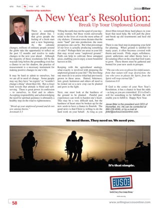 sts    fos    ls     ms    sf    ﬁs
                                                                                                                                    JesseBiter
                   leadership solution



                           A New Year’s Resolution:
                                                                        Break Up Your Unplowed Ground
                     There is something           Tilling the earth may not be a part of your day-   direct Him toward those hard places in your
                     special about Jan. 1         to-day routine, but these words universally        heart that need help, He will pull the plow
                     that gives people the        relate to the lives of even the most urban of      and break up old resentments and heal old
                     feeling of a fresh start     city slickers. Common sense dictates that the      wounds.
                     and a new beginning.         more “land” put into production, the more
                     As      the    calendar      prosperous one can be. But what percentage         There is one ﬁnal step in preparing your ﬁeld
changes, millions of ordinary people around       of our lives is actually producing something       for planting. When ground is untilled for
the globe take the opportunity to reﬂect on       of value? Perhaps there are areas in your life     many years, it often becomes covered with
the past 12 months and resolve to make            that may reveal some “unplowed ground.”            thorns and weeds. Pride, anger, selﬁshness,
changes in the new year ahead. Although           Faith can help to cultivate these untapped         greed, addictions and other thorns have a
the majority of these resolutions fall by the     areas, enabling you to enjoy a more bountiful      devastating effect on the crop that God wants
wayside long before the groundhog even has        harvest in life.                                   to grow. These thorns must be gathered and
a chance to see his shadow, the practice of                                                          burned for your new seeds to prosper.
reassessment is a necessary instrument for        Keeping with the agricultural analogy,
making positive changes in one’s life.            what exactly is involved with preparing the        “The one who sows to please his sinful nature,
                                                  unplowed ground in your life? The ﬁrst thing       from that nature will reap destruction; the
It may be hard to admit to ourselves, but         one must do is to assess what had previously       one who sows to please the Spirit, from the
we are all in need of change. Some people         grown in these areas. Hatred, bitterness,          Spirit will reap eternal life.”
may say they have “no regrets” or “wouldn’t       lust, greed, hedonism and others all need to       Galations 6:8
change a thing” about their life. But a closer    be rooted out so a new crop can be planted
look reveals that attitude is blind and self-     and grow in the light.                             If God is the center of your New Year’s
serving. There is great power in confession                                                          Resolution, it has a chance to beat the odds
– to ourselves, to God and to others.             Next, one must look at the hardness of             – as long as you are committed. If it is God’s
Accepting responsibility and acknowledging        the ground to be planted. Painful past             will for something to be fulﬁlled, He will
the need for spiritual guidance is ultimately a   experiences can work to harden one’s heart.        enable you to fulﬁll it. Happy New Year.
healthy step on the road to righteousness.        This may be a very difﬁcult task, but the
                                                  hardness of heart must be broken up for the        Jesse Biter is the president and CEO of
“Break up your unplowed ground and do not         new seeds to have a chance to ﬂourish. The         HomeNet, Inc. He can be contacted at
sow among thorns.”                                good news is that Christ is willing to do the      866.239.4049, or by e-mail at
Jeremiah 4:3                                      hard work on your behalf. As long as you           jbiter@autosuccessonline.com.


                                                           We need them. They need us. We need you.




                                                                                                        It’s that simple.




                                                                                                                                ®

                                                                                                                                ®




  58                                                                                                    www.sellingsuccessonline.com
 